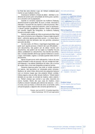 57Ensinar géneros de texto: conteúdos, estratégias e materiais
Antónia Coutinho & Noémia Jorge (coord.)
no final dos anos oitenta e que, ali, tinham condições para
manter as suas tradições intactas.
Enunciava-se também a missão da aldeia – distribuir o ren-
dimento do turismo pela comunidade de forma justa e promo-
ver o encontro com as populações.
Quando os coreanos repararam nas mulheres Padaung,
desinteressaram-se pelas Akha. Às vezes, a medo, esticavam o
indicador e tocavam-lhe nas espirais à volta do pescoço. Afas-
tavam logo os dedos, muito bruscamente, como se queimasse,
e davam grandes gargalhadas coletivas, faziam comentários
em coreano. Depois das fotografias, as mulheres Padaung
ficavam a estender a mão.
Existem várias aldeias de tribos na província de Mae Hong
Son, junto à fronteira com o Myanmar. O pouco inglês da parte
deles – suficiente apenas para dizer preços – e o nosso desco-
nhecimento total do birmanês não nos permitiu comunicar
para além do olhar.
Foi mais tarde, em filmes e reportagens legendadas, que
pude ouvir aquelas pessoas a falarem das suas dificuldades –
sem documentos, não podem sair da aldeia; mesmo com
documentos, não podem sair da região ou trabalhar fora da
aldeia; candidatam-se a documentos, mas não lhes são atribu-
ídos; o Estado tailandês afirma que apenas melhorará o acesso
à água, eletricidade, esgotos e estradas quando todos tiverem
documentos.
Apesar de parecerem anéis sobrepostos, trata-se de uma
espiral enrolada à volta do pescoço. São um vestígio da tradi-
ção Padaung e, nas aldeias tailandesas de tribos, são a certeza
de vender mais e tirar mais fotografias ao lado de turistas.
Passámos depressa pelas ruas onde se vendia souvenirs
em bancas, não queríamos ser alcançados pelos coreanos.
Mulheres de várias tribos ofereceram-nos pequenas bonecas
com as mesmas roupas que elas próprias tinham vestidas.
Faltava alguma coisa ao olhar dessas mulheres. Tinham bebés
deitados ao seu lado, no estrado de madeira, sobre coberto-
res. Tinham crianças que corriam à sua volta, inocentes de
outros mundos. Diante das suas casas de madeira, essas
mulheres estavam rodeadas pelo silêncio da natureza — árvo-
res vivas, aves ou música, o cheiro da seiva. Lá ao fundo, como
uma preocupação, a algazarra dos coreanos aproximava-se.
Peixoto, José Luís (2017). O Caminho Imperfeito.
Lisboa: Quetzal, pp. 125-127 (com supressões)
nos como uma ameaça
Estrutura do texto
Conjugação de sequências textuais,
narrativas, descritivas (caracteriza-
ção do espaço e de personagens
reais), explicativas (apresentação
de informação e explicação da rea-
lidade da tribo; condução do leitor
à compreensão da informação)
Marcas linguísticas
- 1.ª pessoa (enunciador implicado)
- Pretérito perfeito simples do indi-
cativo (sequências narrativas); pre-
térito imperfeito do indicativo
(sequências descritivas); presente
do indicativo (sequências explicati-
vas)
- Expressões com valor epistémico
de certeza (“sem documentos, não
podem sair da aldeia”) e com valor
apreciativo (expresso através do
segmento destacado, enfaticamen-
te, por travessão duplo: “– suficien-
te apenas para dizer preços –“)
- Vocabulário do domínio sensorial
(“grandes gargalhadas coletivas”;
“silêncio da natureza”; “o cheiro da
seiva”, “a algazarra dos coreanos”)
- Deíticos espaciais (“ali”, “Lá ao
fundo”)
- Localizadores temporais “depois
de”, “Quando”, “às vezes”)
Produtor textual
Escritor-viajante José Luís Peixoto
Meio de transmissão
Obra literária O Caminho Imperfei-
to, Editora Quetzal
 