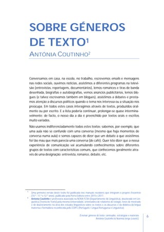 6Ensinar géneros de texto: conteúdos, estratégias e materiais
Antónia Coutinho & Noémia Jorge (coord.)
SOBRE GÉNEROS
DE TEXTO1
ANTÓNIA COUTINHO2
Conversamos em casa, na escola, no trabalho, escrevemos emails e mensagens
nas redes sociais, ouvimos notícias, assistimos a diferentes programas na televi-
são (entrevistas, reportagens, documentários), lemos romances e tiras de banda
desenhada, biografias e autobiografias, vemos anúncios publicitários, lemos blo-
gues (e talvez escrevamos também em blogues), assistimos a debates e presta-
mos atenção a discursos políticos quando o tema nos interessa ou a situação nos
preocupa. Em todos estes casos interagimos através de textos, produzidos oral-
mente ou por escrito. E a lista poderia continuar, prolongar-se quase intermina-
velmente: de facto, o nosso dia a dia é preenchido por textos orais e escritos
muito variados.
Não usamos indiferenciadamente todos estes textos: sabemos, por exemplo, que
uma aula não se confunde com uma conversa (mesmo que haja momentos de
conversa numa aula) e somos capazes de dizer que um debate a que assistimos
foi tão mau que mais parecia uma conversa (de café). Quer isto dizer que a nossa
experiência de comunicação vai acumulando conhecimentos sobre diferentes
grupos de textos com características comuns, que conhecemos geralmente atra-
vés de uma designação: entrevista, romance, debate, etc.
1
Uma primeira versão deste texto foi publicada nos manuais escolares que integram o projeto Encontros
(10.º, 11.º e 12.º anos), publicado pela Porto Editora entre 2015 e 2017.
2
Antónia Coutinho é professora associada na NOVA FCSH (Departamento de Linguística), doutorada em Lin-
guística (Teoria do Texto) pela mesma Universidade, orientadora de relatórios de estágio, teses de mestrado
e de doutoramento na área dos estudos linguísticos sobre os textos e os discursos e da didática da língua
materna e formadora reconhecida pelo CCPFC (Português / Língua Portuguesa e Linguística).
 