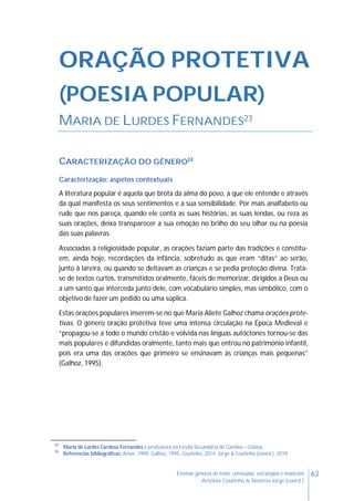 63Ensinar géneros de texto: conteúdos, estratégias e materiais
Antónia Coutinho & Noémia Jorge (coord.)
ORAÇÃO PROTETIVA
(POESIA POPULAR)
MARIA DE LURDES FERNANDES23
CARACTERIZAÇÃO DO GÉNERO24
Caracterização: aspetos contextuais
A literatura popular é aquela que brota da alma do povo, a que ele entende e através
da qual manifesta os seus sentimentos e a sua sensibilidade. Por mais analfabeto ou
rude que nos pareça, quando ele conta as suas histórias, as suas lendas, ou reza as
suas orações, deixa transparecer a sua emoção no brilho do seu olhar ou na poesia
das suas palavras.
Associadas à religiosidade popular, as orações faziam parte das tradições e constitu-
em, ainda hoje, recordações da infância, sobretudo as que eram “ditas” ao serão,
junto à lareira, ou quando se deitavam as crianças e se pedia proteção divina. Trata-
se de textos curtos, transmitidos oralmente, fáceis de memorizar, dirigidos a Deus ou
a um santo que interceda junto dele, com vocabulário simples, mas simbólico, com o
objetivo de fazer um pedido ou uma súplica.
Estas orações populares inserem-se no que Maria Aliete Galhoz chama orações prote-
tivas. O género oração protetiva teve uma intensa circulação na Época Medieval e
“propagou-se a todo o mundo cristão e volvida nas línguas autóctones tornou-se das
mais populares e difundidas oralmente, tanto mais que entrou no património infantil,
pois era uma das orações que primeiro se ensinavam às crianças mais pequenas”
(Galhoz, 1995).
23
Maria de Lurdes Cardoso Fernandes é professora na Escola Secundária de Camões – Lisboa.
24
Referências bibliográficas: Amor, 1999; Galhoz, 1995, Coutinho, 2014; Jorge & Coutinho (coord.), 2019.
 