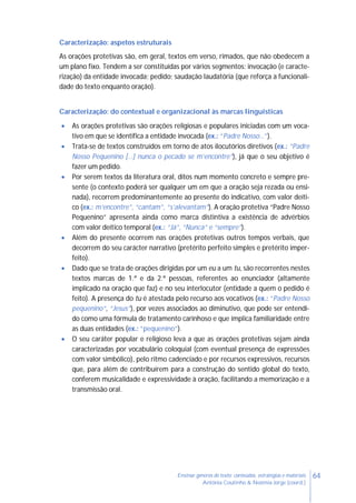 64Ensinar géneros de texto: conteúdos, estratégias e materiais
Antónia Coutinho & Noémia Jorge (coord.)
Caracterização: aspetos estruturais
As orações protetivas são, em geral, textos em verso, rimados, que não obedecem a
um plano fixo. Tendem a ser constituídas por vários segmentos: invocação (e caracte-
rização) da entidade invocada; pedido; saudação laudatória (que reforça a funcionali-
dade do texto enquanto oração).
Caracterização: do contextual e organizacional às marcas linguísticas
 As orações protetivas são orações religiosas e populares iniciadas com um voca-
tivo em que se identifica a entidade invocada (ex.: “Padre Nosso…”).
 Trata-se de textos construídos em torno de atos ilocutórios diretivos (ex.: “Padre
Nosso Pequenino […] nunca o pecado se m’encontre”), já que o seu objetivo é
fazer um pedido.
 Por serem textos da literatura oral, ditos num momento concreto e sempre pre-
sente (o contexto poderá ser qualquer um em que a oração seja rezada ou ensi-
nada), recorrem predominantemente ao presente do indicativo, com valor deíti-
co (ex.: m’encontre”, “cantam”, “s’alevantam”). A oração protetiva “Padre Nosso
Pequenino” apresenta ainda como marca distintiva a existência de advérbios
com valor deítico temporal (ex.: “Já”, “Nunca” e “sempre”).
 Além do presente ocorrem nas orações protetivas outros tempos verbais, que
decorrem do seu carácter narrativo (pretérito perfeito simples e pretérito imper-
feito).
 Dado que se trata de orações dirigidas por um eu a um tu, são recorrentes nestes
textos marcas de 1.ª e da 2.ª pessoas, referentes ao enunciador (altamente
implicado na oração que faz) e no seu interlocutor (entidade a quem o pedido é
feito). A presença do tu é atestada pelo recurso aos vocativos (ex.: “Padre Nosso
pequenino”, “Jesus”), por vezes associados ao diminutivo, que pode ser entendi-
do como uma fórmula de tratamento carinhoso e que implica familiaridade entre
as duas entidades (ex.: “pequenino”).
 O seu caráter popular e religioso leva a que as orações protetivas sejam ainda
caracterizadas por vocabulário coloquial (com eventual presença de expressões
com valor simbólico), pelo ritmo cadenciado e por recursos expressivos, recursos
que, para além de contribuírem para a construção do sentido global do texto,
conferem musicalidade e expressividade à oração, facilitando a memorização e a
transmissão oral.
 