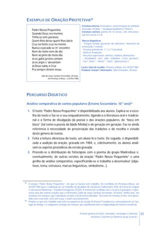 65Ensinar géneros de texto: conteúdos, estratégias e materiais
Antónia Coutinho & Noémia Jorge (coord.)
EXEMPLO DE ORAÇÃO PROTETIVA25
Padre Nosso Pequenino
Quando Deus era menino
Tinha os sete paraísos
Quem lhos desse quem lhos daria
Cruz na fonte cruz no monte
Nunca o pecado se m’ encontre
Nem de noite nem de dia
Nem ao pino do meio-dia
Já os galos pretos cantam
Já os anjos s’ alevantam
Já Deus subiu à Cruz
Pra sempre Amém Jesus.
Júlia de Jesus Cardoso Fernandes, 49 anos,
em Proença-a-Nova, a 24/03/1984
Estrutura interna: Invocação e caracterização da entidade
invocada > Pedido > Saudação laudatória (“Ámen”)
Estrutura externa: poema de 12 versos, com rima (exce-
ção nos versos 3 e 4)
Marcas linguísticas
- Tempos verbais (presente do indicativo: momento da
enunciação / oração)
- Pessoas gramaticais: 1.ª e 2.ª (vocativo)
- Deíticos temporais
- Recursos expressivos: antítese, anáfora, diminutivos
- Vocabulário com valor simbólico (“sete paraísos”,
“cruz”, fonte”, “monte”, “noite”,“galos pretos”)
Local e data de recolha: Proença-a-Nova, em 24/03/1984
Produtor textual / Informante: Júlia Fernandes, 49 anos
PERCURSO DIDÁTICO
Análise comparativa de contos populares (Ensino Secundário, 10.º ano)26
1. O texto “Padre Nosso Pequenino” é disponibilizado aos alunos. Explica-se a esco-
lha do texto e faz-se o seu enquadramento, ligando-o à literatura oral e tradicio-
nal e à forma de divulgação da poesia e das orações populares, de “boca em
boca” (tal como a poesia da Idade Média) e de geração em geração. Faz-se ainda
referência à necessidade de preservação das tradições e da recolha e estudo
deste género de textos.
2. Feita a leitura silenciosa do texto, um aluno lê-o texto. De seguida, é disponibili-
zada a audição da oração, gravada em 1984, e, coletivamente, os alunos anali-
sam os aspetos prosódicos da versão gravada.
3. Procede-se à distribuição de fotocópias com o poema do grupo Madredeus e,
eventualmente, de outras versões da oração “Padre Nosso Pequenino” e uma
grelha de análise comparativa, especificando-se o trabalho a desenvolver (obje-
tivos, tema, estrutura, marcas linguísticas, simbolismo…).
25
A oração “Padre Nosso Pequenino”, em que se baseia este trabalho, foi recolhida em Proença-a-Nova, em
24/03/1984 para a realização de um trabalho da disciplina de Literatura Tradicional e Oral, do Curso de Línguas
e Literaturas Modernas – Estudos Portugueses (FCSH). A mesma foi recolhida com o recurso à gravação e repre-
senta uma das muitas orações que a informante (Júlia de Jesus Cardoso Fernandes, 49 anos), minha mãe, me
ensinava em criança e que reproduziu na data e local acima indicados. Tal como me ensinou a mim, terá apren-
dido com a sua mãe, esta com a sua, e assim sucessivamente.
26
Propõe-se que este trabalho seja feito na sequência do estudo da Poesia Trovadoresca, nomeadamente as Can-
tigas de Amigo, e o subgénero cantigas de romaria, que espelhavam bem a religiosidade do Homem medieval.
 