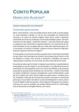68Ensinar géneros de texto: conteúdos, estratégias e materiais
Antónia Coutinho & Noémia Jorge (coord.)
CONTO POPULAR
MARIA JOSÉ ALMEIDA28
CARACTERIZAÇÃO DO GÉNERO29
Caracterização: aspetos contextuais
Narrar, contar histórias, é uma necessidade humana. Assim sendo, os contos popula-
res estão associados à partilha, no seio de uma comunidade, de conhecimentos
essenciais e de crenças de natureza religiosa, valores éticos, sociais e educativos,
constituindo uma forma de socialização e de formação ideológica coletiva. São narra-
tivas breves em que alguém – geralmente anónimo — conta uma história que adapta
a si próprio (às suas características enquanto intérprete) e às características do con-
texto situacional, ou seja, ao espaço onde vive e onde vivem aqueles para quem con-
ta. No entanto, no essencial, o contador / intérprete tem de se submeter à lógica pro-
funda dos esquemas existentes na tradição.30
O conto popular é uma narrativa anónima que ganha vida e é aceite pela comunidade
em que circula. Esta encarrega-se de (re)emitir uma herança cultural como se só de
um indivíduo se tratasse, mas, de facto, os intérpretes / contadores são vários (a
explicação para a existência, em certos casos, de várias versões do mesmo conto).
No sentido de tudo o que foi referido, é importante percebermos a especificidade do
conto popular no que diz respeito à sua comunicação e à sua difusão (processos de
transmissão). Os contos populares vivem na e através da oralidade, já que passaram
de geração em geração através da difusão oral, da memória — embora tenha havido
um esforço considerável e louvável, principalmente a partir do Romantismo, século
XIX, de os registar, por escrito. Nesse trabalho de campo moroso e complexo (reco-
lha, compilação, transcrição das narrativas que estavam, sobretudo, na memória das
gentes que, na sua maioria, não sabia ler ou escrever) distinguiram-se nomes, como é
o caso de Adolfo Coelho (de cuja obra, Contos Populares Portugueses, foi retirado o
conto que nos serve de exemplo), mas também Almeida Garrett ou Teófilo Braga,
Leite de Vasconcelos ou Consiglieri Pedroso, entre outros.
28
Maria José Pinheiro de Almeida é professora no Agrupamento de Escolas Fernando Namora – Brandoa.
29
Referências bibliográficas: Coelho, 1988; Coutinho, 2007; Coutinho, 2008; Faria, 2009; Jorge, 2019; Reis &
Lopes, 2002; Segate, 2010; Silva, 2013.
30
Por esse motivo, e segundo Reis & Lopes (2002), os estudos sobre este género, atualmente, assentam menos na
procura das origens e mais num “perfil matricial” que possa responder à variedade que encontramos nestes
textos.
 