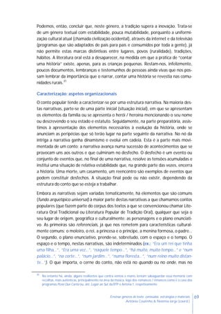 69Ensinar géneros de texto: conteúdos, estratégias e materiais
Antónia Coutinho & Noémia Jorge (coord.)
Podemos, então, concluir que, neste género, a tradição supera a inovação. Trata-se
de um género textual com estabilidade, pouca mutabilidade, porquanto a uniformi-
zação cultural atual (chamada civilização ocidental), através da internet e da televisão
(programas que são adaptados de país para país e consumidos por toda a gente), já
não permite estas marcas distintivas entre lugares, povos (ruralidade), tradições,
hábitos. A literatura oral está a desaparecer, na medida em que a prática de “contar
uma história” existe, apenas, para as crianças pequenas. Restam-nos, infelizmente,
poucos documentos, lembranças e testemunhos de pessoas ainda vivas que nos pos-
sam lembrar da importância que o narrar, contar uma história se revestia nas comu-
nidades rurais.31
Caracterização: aspetos organizacionais
O conto popular tende a caracterizar-se por uma estrutura narrativa. Na maioria des-
tas narrativas, parte-se de uma parte inicial (situação inicial), em que se apresentam
os elementos da família ou se apresenta o herói / heroína mencionando o seu nome
ou descrevendo o seu estado e estatuto. Seguidamente, na parte preparatória, assis-
timos à apresentação dos elementos necessários à evolução da história, onde se
anunciam as peripécias que só terão lugar na parte seguinte da narrativa. No nó da
intriga a narrativa ganha dinamismo e evolui em cadeia. Esta é a parte mais movi-
mentada de um conto; a narrativa avança numa sucessão de acontecimentos que se
provocam uns aos outros e que culminam no desfecho. O desfecho é um evento ou
conjunto de eventos que, no final de uma narrativa, resolve as tensões acumuladas e
institui uma situação de relativa estabilidade que, na grande parte das vezes, encerra
a história. Uma morte, um casamento, um reencontro são exemplos de eventos que
podem constituir desfechos. A situação final pode ou não existir, dependendo da
estrutura do conto que se esteja a trabalhar.
Embora as narrativas sejam variadas tematicamente, há elementos que são comuns
(fundo arquetípico universal) à maior parte destas narrativas a que chamamos contos
populares (que fazem parte do corpus dos textos a que se convencionou chamar Lite-
ratura Oral Tradicional ou Literatura Popular de Tradição Oral), qualquer que seja o
seu lugar de origem, geográfica e culturalmente: as personagens e o plano enunciati-
vo. As primeiras são referenciais, já que nos remetem para características cultural-
mente comuns: o moleiro, o rei, a princesa e o príncipe, a menina formosa, o padre…
O segundo, o plano enunciativo, prende-se, sobretudo, com o espaço e o tempo. O
espaço e o tempo, nestas narrativas, são indeterminados (ex.: “Era um rei que tinha
uma filha…”, “Era uma vez…”, “naquele tempo…”, “há muito, muito tempo…” e “num
palácio…”, “na corte…”, “num jardim…”, “numa floresta…”, “num reino muito distan-
te…”). O que importa, o cerne do conto, não está no quando ou no onde, mas no
31
No entanto há, ainda, alguns resilientes que contra ventos e marés tentam salvaguardar essa memória com
recolhas, mais autênticas, principalmente na área da música, logo dos romances / rimances como é o caso dos
programas Povo Que Canta ou, até, Lugar ao Sul, da RTP e Antena 1, respetivamente.
 