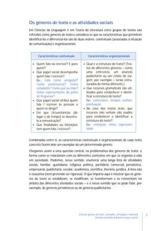 7Ensinar géneros de texto: conteúdos, estratégias e materiais
Antónia Coutinho & Noémia Jorge (coord.)
Os géneros de texto e as atividades sociais
Em Ciências da Linguagem e em Teoria da Literatura estes grupos de textos são
referidos como géneros de texto e considera-se que as características que permitem
identificá-los e diferenciá-los são de duas ordens: contextuais (associadas à situação
de comunicação) e organizacionais.
Características contextuais Características organizacionais
 Quem fala ou escreve? E para
quem?
 Que papel social desempenha
quem fala / escreve?
Ex.: Fala como amigo(a)?
Como professor(a)? Como
estudante? Como pai ou mãe?
Como representante da junta
de freguesia?
 Que papel social atribui quem
fala / escreve às pessoas a
quem se dirige?
 Em que circunstâncias (de
lugar e de tempo) se desenro-
la a comunicação?
 Que finalidades ou intenções
tem quem fala / escreve?
 Qual é a estrutura do texto? (Tex-
tos de diferentes géneros – como
uma entrevista, um anúncio
publicitário ou um relato de via-
gem, por exemplo – serão estru-
turados de forma diferente.)
 Que recursos gramaticais são uti-
lizados para estabelecer e identi-
ficar a estrutura do texto?
Ex.: conectores, tempos verbais,
pontuação
 No caso dos textos orais, que
recursos não verbais são usados
para estabelecer e identificar a
estrutura do texto?
Ex.: entoação, ritmo, expressivi-
dade
Combinadas entre si, as características contextuais e organizacionais de cada texto
concreto fazem dele um exemplar de um determinado género.
Chegamos assim a uma questão central, na problemática dos géneros de texto: a
forma como se relacionam com os diferentes contextos em que se organiza a vida
em sociedade. Podemos, nesse sentido, enumerar uma longa lista de atividades
sociais: familiar, quotidiana, religiosa, política, partidária, comercial, jornalística,
empresarial, publicitária, escolar, académica, científica, literária, jurídica. A lista não
é exaustiva (nem pretende ser rigorosa). O que importa aqui é mostrar que os géne-
ros de texto se estabilizam, se modificam, se transformam e se reinventam no
âmbito das diferentes atividades sociais – e é nesse sentido que se pode falar, por
exemplo, de géneros jornalísticos ou de géneros publicitários.
 