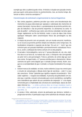 70Ensinar géneros de texto: conteúdos, estratégias e materiais
Antónia Coutinho & Noémia Jorge (coord.)
exemplo que dele a audiência pode retirar. A história é situada num passado remoto,
para que quem conta possa atestar os acontecimentos, mas, ao mesmo tempo, dis-
tanciar-se deles e torná-los exemplares.32
Caracterização: do contextual e organizacional às marcas linguísticas
 Nos contos populares, podemos perceber que existe uma desvalorização dos
momentos de pausa (descrição) por oposição à valorização dos momentos de
avanço (narração). A prova disso é a predominância do pretérito perfeito sim-
ples do indicativo e não do pretérito imperfeito. Se atentarmos no conto “A
pele do piolho”, verificamos que existe uma intensa velocidade narrativa (para
chegar rapidamente ao fim da história), muito à custa da elipse (não temos
quaisquer indicações sobre caracterizações físicas das personagens ou dos
espaços).
 A relação do presente com um passado, com um mundo ancestral, manifesta-
se no recurso ao pretérito perfeito simples do indicativo como tempo base. Os
localizadores temporais e espaciais são do tipo “Era um rei ”, “corte” que nos
remetem para um passado indefinido e permanentemente reatualizável. Perce-
be-se, assim, a utilização dos nomes comuns em vez dos próprios.
 O narrador é heterodiegético, narra na 3.ª pessoa (dizendo ele, ela, eles, elas).
Isto deve-se ao facto de, na maioria das vezes, o intérprete não corresponder
ao autor nem a uma personagem. Trata-se, portanto, de contar algo que ouvi-
mos contar. De igual modo, a 3.ª pessoa contribui para o afastamento / distan-
ciamento de quem conta daquilo que é contado (tempo remoto). Assim, asse-
gura-se a exemplaridade do que é contado e a função moralizadora fica assegu-
rada.
 Existem marcas de oralidade, no texto, muito evidentes (o que nos remete para
o circuito de comunicação e difusão deste tipo de narrativas – oral). É o caso
dos conectores “Então” (advérbio que significa naquela circunstância) e “Ora”
(valor expletivo — resquício da oralidade). A presença do polissíndeto em ora-
ções que, à partida, estavam estruturadas para serem assindéticas, exemplifica
uma redundância que advém do uso cumulativo da conjunção “e” e da vírgula,
remetendo para a simplicidade das estruturas de coordenação, típicas da orali-
dade informal (ex.: “…e então a princesa disse ao rei que mandasse reunir a
corte toda, e toda a gente que ele quisesse, e que aquele que adivinhasse de
que tinha…”).
 A coesão é feita, sobretudo, através da pontuação que demarca, também, a
progressão narrativa. A pontuação surge como substituto da entoação, dos ges-
32
O que acabámos de referir remete-nos para as funções lúdica e moralizante destas narrativas. Por um lado,
estas histórias visavam entreter a comunidade, mas, também moralizar, denunciar os defeitos e vícios e levar
as pessoas a escolherem o caminho do bem e a ignorar o do mal.
 