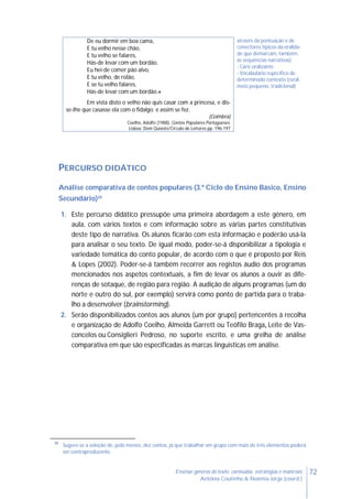 72Ensinar géneros de texto: conteúdos, estratégias e materiais
Antónia Coutinho & Noémia Jorge (coord.)
PERCURSO DIDÁTICO
Análise comparativa de contos populares (3.º Ciclo do Ensino Básico, Ensino
Secundário)34
1. Este percurso didático pressupõe uma primeira abordagem a este género, em
aula, com vários textos e com informação sobre as várias partes constitutivas
deste tipo de narrativa. Os alunos ficarão com esta informação e poderão usá-la
para analisar o seu texto. De igual modo, poder-se-á disponibilizar a tipologia e
variedade temática do conto popular, de acordo com o que é proposto por Reis
& Lopes (2002). Poder-se-á também recorrer aos registos áudio dos programas
mencionados nos aspetos contextuais, a fim de levar os alunos a ouvir as dife-
renças de sotaque, de região para região. A audição de alguns programas (um do
norte e outro do sul, por exemplo) servirá como ponto de partida para o traba-
lho a desenvolver (brainstorming).
2. Serão disponibilizados contos aos alunos (um por grupo) pertencentes à recolha
e organização de Adolfo Coelho, Almeida Garrett ou Teófilo Braga, Leite de Vas-
concelos ou Consiglieri Pedroso, no suporte escrito, e uma grelha de análise
comparativa em que são especificadas as marcas linguísticas em análise.
34
Sugere-se a seleção de, pelo menos, dez contos, já que trabalhar em grupo com mais de três elementos poderá
ser contraproducente.
De eu dormir em boa cama,
E tu velho nesse chão,
E tu velho se falares,
Hás-de levar com um bordão.
Eu hei-de comer pão alvo,
E tu velho, de rolão,
E se tu velho falares,
Hás-de levar com um bordão.»
Em vista disto o velho não quis casar com a princesa, e dis-
se-lhe que casasse ela com o fidalgo; e assim se fez.
(Coimbra)
Coelho, Adolfo (1988). Contos Populares Portugueses.
Lisboa: Dom Quixote/Círculo de Leitores.pp. 196-197
através da pontuação e de
conectores típicos da oralida-
de que demarcam, também,
as sequências narrativas)
- Cariz oralizante
- Vocabulário específico de
determinado contexto (rural,
meio pequeno, tradicional)
 