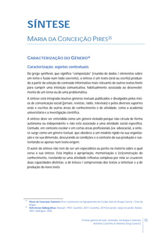 75Ensinar géneros de texto: conteúdos, estratégias e materiais
Antónia Coutinho & Noémia Jorge (coord.)
SÍNTESE
MARIA DA CONCEIÇÃO PIRES35
CARACTERIZAÇÃO DO GÉNERO36
Caracterização: aspetos contextuais
Do grego synthesis, que significa “composição” (reunião de dados / elementos sobre
um tema e fusão num todo coerente), a síntese é um texto (oral ou escrito) produzi-
do a partir da seleção do conteúdo informativo mais relevante de outros textos-fonte
para cumprir uma intenção comunicativa, habitualmente associada ao desenvolvi-
mento de um tema ou de uma problemática.
A síntese está integrada noutros géneros textuais publicados e divulgados pelos mei-
os de comunicação social (jornais, revistas, rádio, televisão) e pelos diversos suportes
orais e escritos de outras áreas de conhecimento e de atividade, como a academia
universitária e a investigação científica.
A síntese deve ser entendida como um género incluído porque não circula de forma
autónoma ou independente e não está associada a uma atividade social específica.
Contudo, em contexto escolar e em certas áreas profissionais (ex: advocacia), a sínte-
se surge como um género textual, que obedece a um modelo rígido na sua organiza-
ção e na sua dimensão, descurando as condições e o contexto da sua produção e sus-
tentando-se apenas num texto-origem.
O autor da síntese não tem de ser um especialista ou perito na matéria sobre a qual
versa a sua síntese. Esta implica a apropriação, memorização e (re)construção do
conhecimento, revelando-se uma atividade reflexiva complexa por nela se cruzarem
duas capacidades distintas: a de leitura / compreensão dos textos a sintetizar e a de
produção do novo texto.
35
Maria da Conceição Quinteira Pires é professora no Agrupamento de Escolas João de Araújo Correia – Peso da
Régua.
36
Referências bibliográficas: Brassart, 1993; Coutinho, 2014; Coutinho, 2019 (no prelo); Jorge (no prelo); Rastier,
2001; Rodrigues, 2005.
 