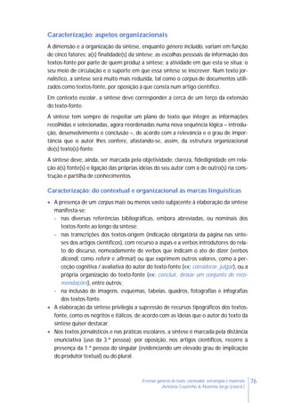 76Ensinar géneros de texto: conteúdos, estratégias e materiais
Antónia Coutinho & Noémia Jorge (coord.)
Caracterização: aspetos organizacionais
A dimensão e a organização da síntese, enquanto género incluído, variam em função
de cinco fatores: a(s) finalidade(s) da síntese; as escolhas pessoais da informação dos
textos-fonte por parte de quem produz a síntese; a atividade em que esta se situa; o
seu meio de circulação e o suporte em que essa síntese se inscrever. Num texto jor-
nalístico, a síntese será muito mais reduzida, tal como o corpus de documentos utili-
zados como textos-fonte, por oposição à que consta num artigo científico.
Em contexto escolar, a síntese deve corresponder a cerca de um terço da extensão
do texto-fonte.
A síntese tem sempre de respeitar um plano de texto que integre as informações
recolhidas e selecionadas, agora reordenadas numa nova sequência lógica – introdu-
ção, desenvolvimento e conclusão –, de acordo com a relevância e o grau de impor-
tância que o autor lhes confere, afastando-se, assim, da estrutura organizacional
do(s) texto(s)-fonte.
A síntese deve, ainda, ser marcada pela objetividade, clareza, fidedignidade em rela-
ção à(s) fonte(s) e ligação das próprias ideias do seu autor com a de outro(s) na cons-
trução e partilha de conhecimentos.
Caracterização: do contextual e organizacional às marcas linguísticas
 A presença de um corpus mais ou menos vasto subjacente à elaboração da síntese
manifesta-se:
- nas diversas referências bibliográficas, embora abreviadas, ou nominais dos
textos-fonte ao longo da síntese;
- nas transcrições dos textos-origem (indicação obrigatória da página nas sínte-
ses dos artigos científicos), com recurso a aspas e a verbos introdutores do rela-
to do discurso, nomeadamente de verbos que indicam o ato de dizer (verbos
dicendi, como referir e afirmar) ou que exprimem outros valores, como a per-
ceção cognitiva / avaliativa do autor do texto-fonte (ex: considerar, julgar), ou a
própria organização do texto-fonte (ex: concluir, deixar um conjunto de reco-
mendações), entre outros;
- na inclusão de imagens, esquemas, tabelas, quadros, fotografias e infografias
dos textos-fonte.
 A elaboração da síntese privilegia a supressão de recursos tipográficos dos textos-
fonte, como os negritos e itálicos, de acordo com as ideias que o autor do texto da
síntese quiser destacar.
 Nos textos jornalísticos e nas práticas escolares, a síntese é marcada pela distância
enunciativa (uso da 3.ª pessoa); por oposição, nos artigos científicos, recorre à
presença da 1.ª pessoa do singular (evidenciando um elevado grau de implicação
do produtor textual) ou do plural.
 