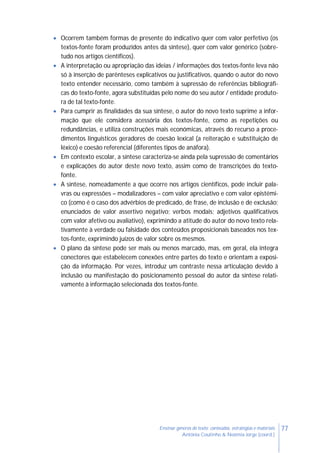 77Ensinar géneros de texto: conteúdos, estratégias e materiais
Antónia Coutinho & Noémia Jorge (coord.)
 Ocorrem também formas de presente do indicativo quer com valor perfetivo (os
textos-fonte foram produzidos antes da síntese), quer com valor genérico (sobre-
tudo nos artigos científicos).
 A interpretação ou apropriação das ideias / informações dos textos-fonte leva não
só à inserção de parênteses explicativos ou justificativos, quando o autor do novo
texto entender necessário, como também à supressão de referências bibliográfi-
cas do texto-fonte, agora substituídas pelo nome do seu autor / entidade produto-
ra de tal texto-fonte.
 Para cumprir as finalidades da sua síntese, o autor do novo texto suprime a infor-
mação que ele considera acessória dos textos-fonte, como as repetições ou
redundâncias, e utiliza construções mais económicas, através do recurso a proce-
dimentos linguísticos geradores de coesão lexical (a reiteração e substituição de
léxico) e coesão referencial (diferentes tipos de anáfora).
 Em contexto escolar, a síntese caracteriza-se ainda pela supressão de comentários
e explicações do autor deste novo texto, assim como de transcrições do texto-
fonte.
 A síntese, nomeadamente a que ocorre nos artigos científicos, pode incluir pala-
vras ou expressões – modalizadores – com valor apreciativo e com valor epistémi-
co (como é o caso dos advérbios de predicado, de frase, de inclusão e de exclusão;
enunciados de valor assertivo negativo; verbos modais; adjetivos qualificativos
com valor afetivo ou avaliativo), exprimindo a atitude do autor do novo texto rela-
tivamente à verdade ou falsidade dos conteúdos proposicionais baseados nos tex-
tos-fonte, exprimindo juízos de valor sobre os mesmos.
 O plano da síntese pode ser mais ou menos marcado, mas, em geral, ela integra
conectores que estabelecem conexões entre partes do texto e orientam a exposi-
ção da informação. Por vezes, introduz um contraste nessa articulação devido à
inclusão ou manifestação do posicionamento pessoal do autor da síntese relati-
vamente à informação selecionada dos textos-fonte.
 