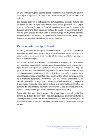 8Ensinar géneros de texto: conteúdos, estratégias e materiais
Antónia Coutinho & Noémia Jorge (coord.)
De uma forma geral, pode dizer-se que os géneros de texto não têm uma estabili-
dade rígida – dependendo, no interior de cada atividade, de fatores de época e de
cultura.
Esta questão pode ver-se particularmente bem ilustrada na atividade literária: épo-
cas houve em que foi regra a reprodução fidelíssima do género de texto (alguns
sonetos de Camões são reproduções muito próximas de sonetos de Petrarca e Os
Lusíadas existem na lógica clássica de imitação do género – o que em nada desme-
rece do génio poético do autor, como é evidente); hoje em dia, numa tendência
inaugurada com o Romantismo, a imprevisibilidade relativamente ao género é par-
ticularmente apreciada e valorizada em termos literários.
Géneros de texto e tipos de texto
Na bibliografia especializada, aparece frequentemente a noção de tipos de texto (ou
protótipos textuais), nem sempre claramente diferenciada da de géneros, e os
documentos normativos correm o risco de refletir essa ambiguidade – que se pode
resolver de forma simples.
Enquanto os géneros de texto funcionam (aparecem, desaparecem, transformam-
se) no contexto das atividades sociais a que estão associados, como atrás se viu, os
tipos de texto correspondem a estruturas textuais fixas: consideram-se hoje, em
geral, os tipos narrativo, descritivo, argumentativo, explicativo e dialogal. A partir
daqui, podem compreender-se dois fatores distintivos: o facto de os géneros terem
uma natureza empírica, enquanto os tipos são de caráter teórico; consequentemen-
te, o dinamismo dos géneros, irredutíveis a uma lista fechada (verificando-se, por
exemplo, a coexistência de géneros próximos, sem fronteiras nítidas), por oposição
à contenção e rigidez dos tipos, que se definem pela presença (ou ausência) de um
conjunto de características claramente identificadas (o que determina, em última
análise, a condição tipológica, a que são alheios os géneros de texto).
Quererá isto dizer que há uma única escolha possível, no uso (metalinguístico) de
géneros ou de tipos de texto? Sim e não. Sim, porque não se devem confundir as
duas expressões: elas não são, de forma nenhuma, sinonímicas e, como tal, não são
substituíveis entre si. Mas isso não quer dizer que sejam incompatíveis. Vejamos
porquê.
 