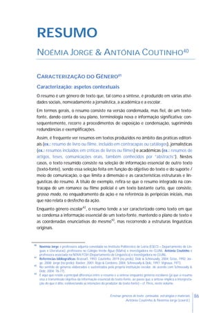 86Ensinar géneros de texto: conteúdos, estratégias e materiais
Antónia Coutinho & Noémia Jorge (coord.)
RESUMO
NOÉMIA JORGE & ANTÓNIA COUTINHO40
CARACTERIZAÇÃO DO GÉNERO41
Caracterização: aspetos contextuais
O resumo é um género de texto que, tal como a síntese, é produzido em várias ativi-
dades sociais, nomeadamente a jornalística, a académica e a escolar.
Em termos gerais, o resumo consiste na versão condensada, mas fiel, de um texto-
fonte, dando conta do seu plano, terminologia nova e informação significativa; con-
sequentemente, recorre a procedimentos de exposição e condensação, suprimindo
redundâncias e exemplificações.
Assim, é frequente ver resumos em textos produzidos no âmbito das práticas editori-
ais (ex.: resumo de livro ou filme, incluído em contracapas ou catálogos), jornalísticas
(ex.: resumos incluídos em críticas de livros ou filmes) e académicas (ex.: resumos de
artigos, teses, comunicações orais, também conhecidos por “abstracts”). Nestes
casos, o texto resumido consiste na seleção de informação essencial de outro texto
(texto-fonte), sendo essa seleção feita em função do objetivo do texto e do suporte /
meio de comunicação, o que limita a dimensão e as características estruturais e lin-
guísticas do resumo. A título de exemplo, refira-se que o resumo integrado na con-
tracapa de um romance ou filme policial é um texto bastante curto, que consiste,
grosso modo, no enquadramento da ação e na referência às peripécias iniciais, mas
que não relata o desfecho da ação.
Enquanto género escolar42
, o resumo tende a ser caracterizado como texto em que
se condensa a informação essencial de um texto-fonte, mantendo o plano de texto e
as coordenadas enunciativas do mesmo43
, mas recorrendo a estruturas linguísticas
originais.
40
Noémia Jorge é professora adjunta convidada no Instituto Politécnico de Leiria (ESECS – Departamento de Lín-
guas e Literaturas), professora no Colégio Verde Água (Mafra) e investigadora no CLUNL. Antónia Coutinho é
professora associada na NOVA FCSH (Departamento de Linguística) e investigadora no CLUNL.
41
Referências bibliográficas: Brassart, 1993: Coutinho, 2019 (no prelo); Dolz & Schneuwly, 2004; Grize, 1992; Jor-
ge, 2008; Jorge (no prelo); Rastier, 2001; Rojo & Cordeiro, 2004; Schneuwly & Dolz, 1997; Vignaux, 1973.
42
No sentido de géneros elaborados e sustentados pela própria instituição escolar, de acordo com Schneuwly &
Dolz, 2004: 76-77).
43
É aqui que reside a principal diferença entre o resumo e a síntese enquanto géneros escolares (já que o resumo
visa a transmissão objetiva da informação essencial do texto-fonte, ao passo que a síntese implica a interpreta-
ção do que é dito, evidenciando as intenções do produtor do texto-fonte) – cf. Pires, neste volume.
 