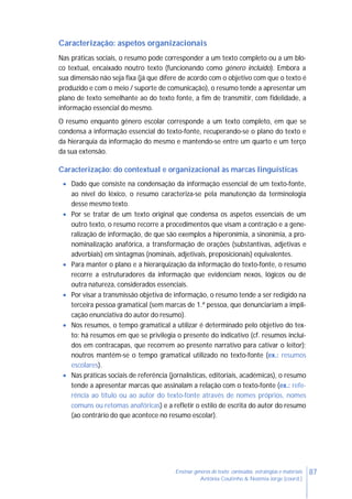 87Ensinar géneros de texto: conteúdos, estratégias e materiais
Antónia Coutinho & Noémia Jorge (coord.)
Caracterização: aspetos organizacionais
Nas práticas sociais, o resumo pode corresponder a um texto completo ou a um blo-
co textual, encaixado noutro texto (funcionando como género incluído). Embora a
sua dimensão não seja fixa (já que difere de acordo com o objetivo com que o texto é
produzido e com o meio / suporte de comunicação), o resumo tende a apresentar um
plano de texto semelhante ao do texto fonte, a fim de transmitir, com fidelidade, a
informação essencial do mesmo.
O resumo enquanto género escolar corresponde a um texto completo, em que se
condensa a informação essencial do texto-fonte, recuperando-se o plano do texto e
da hierarquia da informação do mesmo e mantendo-se entre um quarto e um terço
da sua extensão.
Caracterização: do contextual e organizacional às marcas linguísticas
 Dado que consiste na condensação da informação essencial de um texto-fonte,
ao nível do léxico, o resumo caracteriza-se pela manutenção da terminologia
desse mesmo texto.
 Por se tratar de um texto original que condensa os aspetos essenciais de um
outro texto, o resumo recorre a procedimentos que visam a contração e a gene-
ralização de informação, de que são exemplos a hiperonímia, a sinonímia, a pro-
nominalização anafórica, a transformação de orações (substantivas, adjetivas e
adverbiais) em sintagmas (nominais, adjetivais, preposicionais) equivalentes.
 Para manter o plano e a hierarquização da informação do texto-fonte, o resumo
recorre a estruturadores da informação que evidenciam nexos, lógicos ou de
outra natureza, considerados essenciais.
 Por visar a transmissão objetiva de informação, o resumo tende a ser redigido na
terceira pessoa gramatical (sem marcas de 1.ª pessoa, que denunciariam a impli-
cação enunciativa do autor do resumo).
 Nos resumos, o tempo gramatical a utilizar é determinado pelo objetivo do tex-
to: há resumos em que se privilegia o presente do indicativo (cf. resumos incluí-
dos em contracapas, que recorrem ao presente narrativo para cativar o leitor);
noutros mantém-se o tempo gramatical utilizado no texto-fonte (ex.: resumos
escolares).
 Nas práticas sociais de referência (jornalísticas, editoriais, académicas), o resumo
tende a apresentar marcas que assinalam a relação com o texto-fonte (ex.: refe-
rência ao título ou ao autor do texto-fonte através de nomes próprios, nomes
comuns ou retomas anafóricas) e a refletir o estilo de escrita do autor do resumo
(ao contrário do que acontece no resumo escolar).
 
