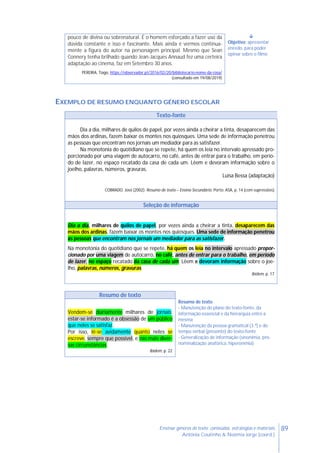 89Ensinar géneros de texto: conteúdos, estratégias e materiais
Antónia Coutinho & Noémia Jorge (coord.)
pouco de divina ou sobrenatural. É o homem esforçado a fazer uso da
dúvida constante e isso é fascinante. Mais ainda é vermos continua-
mente a figura do autor na personagem principal. Mesmo que Sean
Connery tenha brilhado quando Jean-Jacques Annaud fez uma certeira
adaptação ao cinema, faz em Setembro 30 anos.
PEREIRA, Tiago, https://observador.pt/2016/02/20/bibliotecario-nome-da-rosa/
(consultado em 19/08/2019)

Objetivo: apresentar
enredo, para poder
opinar sobre o filme
EXEMPLO DE RESUMO ENQUANTO GÉNERO ESCOLAR
Texto-fonte
Dia a dia, milhares de quilos de papel, por vezes ainda a cheirar a tinta, desaparecem das
mãos dos ardinas, fazem baixar os montes nos quiosques. Uma sede de informação penetrou
as pessoas que encontram nos jornais um mediador para as satisfazer.
Na monotonia do quotidiano que se repete, há quem os leia no intervalo apressado pro-
porcionado por uma viagem de autocarro, no café, antes de entrar para o trabalho, em perío-
do de lazer, no espaço recatado da casa de cada um. Lêem e devoram informação sobre o
joelho, palavras, números, gravuras.
Luísa Bessa (adaptação)
COBRADO, José (2002). Resumo de texto – Ensino Secundário. Porto: ASA, p. 14 (com supressões)
Seleção de informação
Dia a dia, milhares de quilos de papel, por vezes ainda a cheirar a tinta, desaparecem das
mãos dos ardinas, fazem baixar os montes nos quiosques. Uma sede de informação penetrou
as pessoas que encontram nos jornais um mediador para as satisfazer.
Na monotonia do quotidiano que se repete, há quem os leia no intervalo apressado propor-
cionado por uma viagem de autocarro, no café, antes de entrar para o trabalho, em período
de lazer, no espaço recatado da casa de cada um. Lêem e devoram informação sobre o joe-
lho, palavras, números, gravuras.
Ibidem, p. 17
Resumo de texto
Vendem-se diariamente milhares de jornais:
estar-se informado é a obsessão de um público
que neles se satisfaz.
Por isso, lê-se avidamente quanto neles se
escreve, sempre que possível, e nas mais diver-
sas circunstâncias.
Ibidem, p. 22
Resumo de texto
- Manutenção do plano do texto-fonte, da
informação essencial e da hierarquia entre a
mesma
- Manutenção da pessoa gramatical (3.ª) e do
tempo verbal (presente) do texto-fonte
- Generalização de informação (sinonímia, pro-
nominalização anafórica, hiperonímia)
 