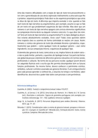9Ensinar géneros de texto: conteúdos, estratégias e materiais
Antónia Coutinho & Noémia Jorge (coord.)
Uma das maiores dificuldades com a noção de tipo de texto terá provavelmente a
ver com a generalização do uso desta expressão relativamente a uma outra que lhe
é próxima: sequência prototípica. Pode dizer-se da sequência prototípica o que atrás
se disse do tipo de texto. A diferença que importa assinalar é esta: quando se fala
num texto de tipo narrativo ou argumentativo, por exemplo, assume-se que se fala
de um texto em que predominam sequências do tipo referido. Mas dizer que um
romance é um texto de tipo narrativo apagará com certeza elementos significativos
na composição interna deste ou daquele romance concreto. E o que dizer da cróni-
ca? Será um texto de tipo narrativo ou argumentativo? E os tipos dialogal ou descri-
tivo estarão absolutamente excluídos, neste caso? Todas estas questões obtêm
uma resposta clara se usarmos de forma controlada as noções em causa. Assim:
romance e crónica são géneros de texto (da atividade literária e jornalística, respe-
tivamente) que podem – como qualquer texto de qualquer género – usar como
ingrediente, na sua composição interna, sequências de qualquer tipo.
O domínio dos géneros de texto, como atrás se viu, implica fatores de ordem vária –
e não se pode limitar, portanto, a questões de tipologia textual. Faz parte da forma-
ção global da pessoa o domínio de diferentes géneros relevantes em termos sociais,
profissionais e culturais. No termo do seu percurso escolar, qualquer jovem deverá
ter adquirido fluência oral e escrita que lhe permita desempenhar bem as futuras
funções profissionais. Da mesma forma, deverá conhecer o património estético,
simbólico, cultural e artístico associado aos géneros literários. É um enriquecimento
para cada pessoa aprender a conhecê-los, a situá-los no tempo e na história, saber
identificá-los, descrevê-los e poder falar deles com precisão e com pertinência.
Referências bibliográficas
Coutinho, A. (2003). Texto(s) e competência textual. Lisboa: FCG/FCT.
Coutinho, A., & Correia, C. N. (2013). Uma leitura de ‘Homero’. In J. Markic & C. N. Correia
(ed.), Descrições e contrastes. Tópicos de gramática portuguesa com exemplos con-
trastivos eslovenos (pp. 121 - 136). Ljubliana: Univerza v Ljubljani.
Jorge, N., & Coutinho, A. (2017). Percursos (linguísticos) para análise (literária). Palavras,
50-51, pp. 77 - 87.
Miranda, F. (2015). Considerações sobre o ensino de gêneros textuais: pesquisa e interven-
ção. In E. Leurquin, A. Coutinho & F. Miranda (ed.), Formação docente: textos, teorias
e práticas. Campinas: Mercado das Letras.
 