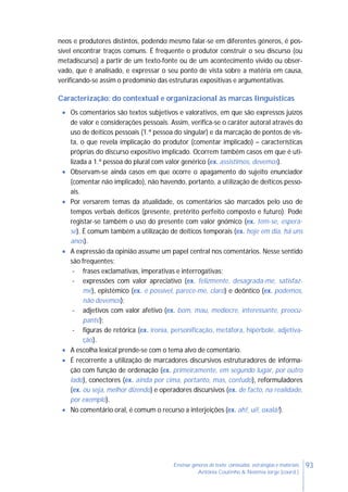 93Ensinar géneros de texto: conteúdos, estratégias e materiais
Antónia Coutinho & Noémia Jorge (coord.)
neos e produtores distintos, podendo mesmo falar-se em diferentes géneros, é pos-
sível encontrar traços comuns. É frequente o produtor construir o seu discurso (ou
metadiscurso) a partir de um texto-fonte ou de um acontecimento vivido ou obser-
vado, que é analisado, e expressar o seu ponto de vista sobre a matéria em causa,
verificando-se assim o predomínio das estruturas expositivas e argumentativas.
Caracterização: do contextual e organizacional às marcas linguísticas
 Os comentários são textos subjetivos e valorativos, em que são expressos juízos
de valor e considerações pessoais. Assim, verifica-se o caráter autoral através do
uso de deíticos pessoais (1.ª pessoa do singular) e da marcação de pontos de vis-
ta, o que revela implicação do produtor (comentar implicado) – características
próprias do discurso expositivo implicado. Ocorrem também casos em que é uti-
lizada a 1.ª pessoa do plural com valor genérico (ex. assistimos, devemos).
 Observam-se ainda casos em que ocorre o apagamento do sujeito enunciador
(comentar não implicado), não havendo, portanto, a utilização de deíticos pesso-
ais.
 Por versarem temas da atualidade, os comentários são marcados pelo uso de
tempos verbais deíticos (presente, pretérito perfeito composto e futuro). Pode
registar-se também o uso do presente com valor gnómico (ex. tem-se, espera-
se). É comum também a utilização de deíticos temporais (ex. hoje em dia, há uns
anos).
 A expressão da opinião assume um papel central nos comentários. Nesse sentido
são frequentes:
- frases exclamativas, imperativas e interrogativas;
- expressões com valor apreciativo (ex. felizmente, desagrada-me, satisfaz-
me), epistémico (ex. é possível, parece-me, claro) e deôntico (ex. podemos,
não devemos);
- adjetivos com valor afetivo (ex. bom, mau, medíocre, interessante, preocu-
pante);
- figuras de retórica (ex. ironia, personificação, metáfora, hipérbole, adjetiva-
ção).
 A escolha lexical prende-se com o tema alvo de comentário.
 É recorrente a utilização de marcadores discursivos estruturadores de informa-
ção com função de ordenação (ex. primeiramente, em segundo lugar, por outro
lado), conectores (ex. ainda por cima, portanto, mas, contudo), reformuladores
(ex. ou seja, melhor dizendo) e operadores discursivos (ex. de facto, na realidade,
por exemplo).
 No comentário oral, é comum o recurso a interjeições (ex. ah!, ui!, oxalá!).
 