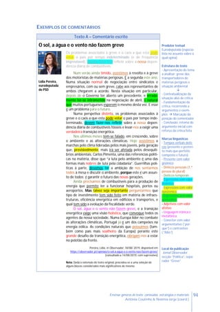 94Ensinar géneros de texto: conteúdos, estratégias e materiais
Antónia Coutinho & Noémia Jorge (coord.)
EXEMPLOS DE COMENTÁRIOS
Texto A – Comentário escrito
O sol, a água e o vento não fazem greve Produtor textual
Eurodeputada (especia-
lista no assunto sobre o
qual opina)
Estrutura do texto
- Apresentação do tema
a analisar: greve dos
transportadores de
matérias perigosas e
situação ambiental

- Contextualização da
situação alvo de crítica
- Fundamentação da
crítica, recorrendo a
argumentos e exem-
plos.  Marcação da
posição do comentador
- Conclusão: retoma do
argumento inicial com
reforço da crítica feita
Marcas linguísticas
- Tempos verbais deíti-
cos (presente e pretéri-
to mais-que-perfeito
composto e futuro)
- Presente com valor
gnómico
- Deíticos pessoais (1.ª
pessoa do plural)
- Deíticos temporais
- Expressões com valor
deôntico
- Expressões com valor
epistémico
- Expressões com valor
apreciativo
- Adjetivos com valor
afetivo
- Linguagem irónica e
metafórica
- Conector com valor
argumentativo (“por-
que”) e contrastivo
(“Mas”)
Local da publicação
Jornal Observador
secção “Política”, sepa-
rador “Greve”
Os problemas associados à greve e o caos a que esta pode
votar o país por tempo indeterminado (e de frequência
imprevisível), devem fazer-nos refletir sobre a nossa depen-
dência diária de combustíveis.
Num verão ainda tímido, assistimos à revolta e à greve
dos motoristas de matérias perigosas. É a segunda este ano.
Numa situação normal de negociação entre sindicatos e
empresários, com ou sem greve, cabe aos representantes de
ambos chegarem a acordo. Nesta situação em particular,
depois de o Governo ter aberto um precedente, e errada-
mente ter-se intrometido na negociação de abril, é natural
que muitos portugueses esperem o mesmo desta vez. E esse
é um problema para o futuro.
Numa perspetiva distinta, os problemas associados à
greve e o caos a que esta pode votar o país por tempo inde-
terminado, devem fazer-nos refletir sobre a nossa depen-
dência diária de combustíveis fósseis e levar-nos a exigir uma
verdadeira transição energética.
Nos últimos meses tem-se falado, em crescendo, sobre
o ambiente e as alterações climáticas. Hoje assistimos a
marchas pelo clima lideradas pelos mais jovens, pela geração
que, previsivelmente, mais irá ser afetada pelos desequilí-
brios ambientais. Carlos Pimenta, uma das referencias políti-
cas na matéria, disse que “a luta pelo ambiente é uma das
formas mais nobres de luta pela cidadania”. Guerrilhas polí-
ticas à parte, devemos ter a ambição de nos sentarmos
todos à mesa e discutir o ambiente, porque este é um assun-
to de todos; é garantir o futuro das novas gerações.
Ainda precisamos de combustíveis para a produção de
energia que permite ter a funcionar hospitais, portos ou
aeroportos. Mas talvez seja importante perguntarmos que
tipo de investimento tem sido feito em matéria de infraes-
truturas, eficiência energética em edifícios e transportes, e
qual tem sido a evolução da fiscalidade verde.
O sol, água e o vento não fazem greve, e a transição
energética exige uma visão holística, que convoque todos os
agentes da nossa sociedade. Numa Europa líder no combate
às alterações climáticas, Portugal já é um dos campeões na
energia eólica. As condições naturais que possuímos (tam-
bém como país mais soalheiro da Europa) perante este
grande desafio da transição energética, obrigam-nos a estar
no pelotão da frente.
Pereira, Lídia, in Observador, 18/08/ 2019, disponível em
https://observador.pt/opiniao/o-sol-a-agua-e-o-vento-nao-fazem-greve/
[consultado a 14/08/2019, com supressões]
Nota: Dada a extensão do texto original, procedeu-se a uma seleção de
alguns blocos considerados mais significativos do mesmo.
Lídia Pereira,
eurodeputada
do PSD
 