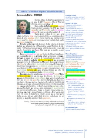 95Ensinar géneros de texto: conteúdos, estratégias e materiais
Antónia Coutinho & Noémia Jorge (coord.)
Texto B – Transcrição de partes de comentário oral
Comentário Diário – 21082019
Bom dia. Edição do dia 21 de agosto do ano
da graça de 2019. Estamos a falar de A Cor do
Dinheiro, como já percebeu. [...]
Bem... então, de facto, parece que estamos
finalmente com bons dias, não é? O que é que
vamos ter hoje?! Vamos ter aqui uma salganha-
da brutal de histórias e de informação. [...]
Vamos lá com a edição de hoje, que é uma
edição muitíssimo longa e com muitas matérias no período da ordem
do dia. E como percebeu ontem, houve matérias que transitaram de
ontem para hoje. Vamos ver se conseguimos dar conta de tudo aquilo
que temos em agenda.
Primeiro ponto no período da ordem do dia, o Jornal de Notícias
diz hoje que falta contratar mil funcionários para o Ministério da Edu-
cação, “mil funcionários que ficarão adstritos às escolas e que são
aqueles funcionários que fazem falta para que as escolas possam
funcionar como deve de ser”.
Bom, eu não sou bruxo, não sou técnico do Ministério da Educa-
ção e, portanto, não sei se, primeiro, faltam funcionários, em segun-
do lugar, se existe um problema de racionalização de gestão e de
meios no Estado e, portanto, não lhe posso garantir que as escolas
precisam mesmo de mil funcionários. Mas quem disse que precisavam
não fui eu, foi o Governo em fevereiro deste ano e que tinha prometi-
do contratar estas pessoas até ao início do período das aulas. Ora,
segundo a minha filha, as aulas dela estão por, mais ou menos, menos
de um mês e ficamos a saber, pelo Jornal de Notícias, que estes mil
funcionários nunca serão contratados antes de outubro.
Espera aí... quem é que planeou esta marmelada?! Fui eu?! Bom,
eu não acredito que isto seja por causa das eleições – só em outubro,
porque as eleições são a seis de outubro. Mas, quem é que planeou
isto? Não foi você, não fui eu, foi o Governo. Portanto, das duas uma:
ou alguém não sabe planear rigorosamente nada no Ministério da
Educação, a começar pelo excelentíssimo senhor ministro (o que não
me espanta nada, também é verdade!), ou então há aqui outra inten-
ção, que foi alguém que correu a fazer promessas em fevereiro deste
ano com um único fito, que é chegar às eleições (no run up das elei-
ções), ou seja, na pré-campanha para as eleições, a dizer “vamos criar
mais mil postos de trabalho no Estado”, sendo que a maior parte
destas pessoas (ao que tudo indica), a serem contratadas, vão ser
pessoas no grupo dos precários. Bom, julgue você.
Lourenço, Camilo, A cor do dinheiro [em linha], 21/08/2019, disponível em
https://www.youtube.com/watch?v=NUEGcAVnwNE&t=895s
(consultado a 25 de agosto de 2019, com supressões)
Produtor textual
Jornalista económico, professor
universitário, colunista e comen-
tarista
Estrutura do texto
- Saudação ao interlocutor e
contextualização
- Apresentação da matéria a
analisar e comentar (crítica ao
facto de o Governo pretender
contratar funcionários para o
Ministério da Educação, em
período eleitoral)
- Análise e comentário (funda-
mentação da crítica, recorrendo a
argumentos, exemplos e interro-
gações retóricas)
- Conclusão (reforço da crítica
feita e apelo à reflexão do inter-
locutor)
Marcas linguísticas
- Tempos verbais deíticos (pre-
sente e pretérito mais-que-
perfeito composto e futuro)
- Deíticos temporais
- Deíticos pessoais que remetem
para o enunciador (nós / eu) e
para od estinatário (você)
- Deíticos temporais
- Expressões com valor deôntico
- Expressões com valor epistémi-
co
- Expressões com valor apreciati-
vo
- Linguagem irónica e metafórica
- Marcadores discursivos
 estruturadores da informa-
ção (“primeiro ponto”, “pri-
meiro”, “em segundo lugar”)
 conectores discursivos
(“mas”, “porque”, “portan-
to”)
 reformuladores (ou seja, ora,
bom);
 operadores discursivos (“de
facto”)
 marcadores conversacionais
(“Vamos lá”, “Espera aí...”)
Local da publicação
Youtube, canal A cor do dinheiro
 