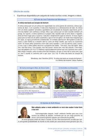 98Ensinar géneros de texto: conteúdos, estratégias e materiais
Antónia Coutinho & Noémia Jorge (coord.)
Oficina de escrita
1. O professor disponibiliza um conjunto de textos escritos e orais, imagens e vídeos.
A)Texto de José Tolentino de Mendonça
A rotina não basta ao coração do homem
A rotina começa por ser um esforço de regularidade nos vários planos da existência, esforço que,
temos de dizer, é em si positivo. A vida seria impossível se o eliminássemos de todo. As rotinas
têm um efeito saudável: tornando o quotidiano um encadeado de situações expectáveis, permi-
tem-nos habitar com confiança o tempo. Mas o que começa por ser bom esconde também um
perigo. De repente, a rotina substitui-se à própria vida. Quando tudo se torna óbvio e regulado,
deixa de haver lugar para a surpresa. Cada dia é simplesmente igual ao anterior. A nossa viagem
passa para as mãos de um piloto automático, que só tem de aplicar, do modo mais maquinal que
for capaz, as regras previamente estabelecidas. Os sentidos adormecem. Bem podem os dias ser
novos a cada manhã ou o instante abrir-se como um limiar inédito, que nunca os cruzaremos
assim. Os nossos olhos sonolentos veem tudo como repetido. E, sem nos darmos conta, aconte-
ce-nos o que o salmo bíblico descreve a propósito dos ídolos: “Têm boca, mas não falam; olhos
têm, mas não veem./ Têm ouvidos, mas não ouvem; narizes têm, mas não cheiram./ Têm mãos,
mas não palpam» (SI 115,5-7). Podemos equivocadamente pensar que nos é possível viver assim.
Mas chega a estação, como recorda o livro do Eclesiastes, em que «a vista não se sacia com o que
vê, nem o ouvido se contenta com o que ouve” (Ecl 1,8). A rotina não basta ao coração do
homem.
Mendonça, José Tolentino (2014). “A rotina não basta ao coração do homem”,
in A Mística do Instante. Lisboa: Paulinas
B) Curta-metragem Man, de Steve Cutts C) Incêndios na Amazónia
Cutts, Steve (2012). Man. Disponível em
https://www.youtube.com/watch?v=WfGMYdalClU
(consultado em 05/09/2019)
Fotografia da Agência Lusa, disponível em
https://agencia.ecclesia.pt/portal/amazonia-bispos-da-
america-latina-pedem-intervencao-urgente-para-
travar-catastrofe-com-proporcoes-planetarias/ (con-
sultado em 05/09/2019)
D) Opinião de Ruth Manus
Não adianta salvar o meio ambiente se você não souber tratar bem
a sua avó
Teletransportados daquele “inútil” ambiente familiar para seus ricos
núcleos (ou bolhas) de debates, terminam por ser um corpo presente na
mesa e uma ausência gritante naquele raro momento de partilha
As novas gerações ainda vão salvar o mundo. Ou não. Mas honestamente acredito que exis-
te uma grande probabilidade do mundo só não acabar por causa dessas novas gerações que che-
 
