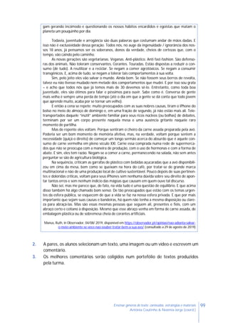 99Ensinar géneros de texto: conteúdos, estratégias e materiais
Antónia Coutinho & Noémia Jorge (coord.)
gam gerando incómodo e questionando os nossos hábitos encardidos e egoístas que matam o
planeta um pouquinho por dia.
Todavia, juventude e arrogância são duas palavras que costumam andar de mãos dadas. E
isso não é exclusividade dessa geração. Todos nós, no auge da ingenuidade / ignorância dos nos-
sos 18 anos, já pensamos ser os soberanos, donos da verdade, cheios de certezas que, com o
tempo, vão caindo pelo caminho.
As novas gerações são vegetarianas. Veganas. Anti-plástico. Anti fast-fashion. São defenso-
ras dos animais. Não toleram conservantes. Corantes. Touradas. Estão dispostas a reduzir o con-
sumo (de tudo). A reutilizar e a reciclar. Se negam a comer agrotóxicos. Se negam a consumir
transgênicos. E, acima de tudo, se negam a tolerar tais comportamentos à sua volta.
Sim, pelo jeito eles vão salvar o mundo. Ainda bem. Se não fossem seus berros de revolta,
talvez eu não tivesse mudado nem metade dos comportamentos que mudei. E por isso sou grata
– e acho que todos nós que já temos mais de 30 devemos sê-lo. Entretanto, como toda boa
juventude, eles são ótimos para falar e péssimos para ouvir. Sabe como é. Conversa de gente
mais velha é sempre uma perda de tempo (até o dia em que a gente se dá conta que todo jovem
que aprende muito, acaba por se tornar um velho).
E então a cena se repete: muito preocupados com as suas nobres causas, tiram o iPhone do
bolso no meio do almoço de domingo e, em uma fração de segundo, já não estão mais ali. Tele-
transportados daquele “inútil” ambiente familiar para seus ricos núcleos (ou bolhas) de debates,
terminam por ser um corpo presente naquela mesa e uma ausência gritante naquele raro
momento de partilha.
Mas de repente eles voltam. Porque sentiram o cheiro da carne assada preparada pela avó.
Poderia ser um bom momento de memória afetiva, mas, na verdade, voltam porque sentem a
necessidade (quiçá o direito) de começar um longo sermão acerca do absurdo que é aquele con-
sumo de carne vermelha em pleno século XXI. Carne essa comprada numa rede de supermerca-
dos que não se preocupa com a maneira de produção, com o uso de hormonas e com a forma de
abate. E sim, eles tem razão. Negam-se a comer a carne, permanecendo na salada, não sem antes
perguntar se são de agricultura biológica.
Na sequência, criticam as garrafas de plástico com bebidas açucaradas que a avó disponibili-
zou em cima da mesa, bem como se queixam na hora do café, por tratar-se de grande marca
multinacional e não de uma produção local de cultivo sustentável. Pouco depois de suas pertinen-
tes e doloridas críticas, voltam para seus iPhones sem nenhuma dúvida sobre seu direito de apon-
tar tantos erros e sem nenhum indício das mágoas que causam em quem ouve tal discurso.
Não sei, mas me parece que, de fato, na vida tudo é uma questão de equilíbrio. E que acima
disso também há algo chamado bom senso. De tão preocupados que estão com os temas urgen-
tes da esfera pública, se esquecem de que a vida se faz na nossa esfera privada. E que por mais
importante que sejam suas causas e bandeiras, há quem não tenha a mesma disposição ou clare-
za para abraçá-las. Mas são essas mesmas pessoas que seguem ali, presentes e fiéis, com um
abraço certo e cotiano à disposição. Mesmo que esse abraço venha em forma de carne assada, de
embalagem plástica ou de sobremesa cheia de corantes artificiais.
Manus, Ruth, in Observador, 04/08/ 2019, disponível em https://observador.pt/opiniao/nao-adianta-salvar-
o-meio-ambiente-se-voce-nao-souber-tratar-bem-a-sua-avo/ (consultado a 29 de agosto de 2019)
2. A pares, os alunos selecionam um texto, uma imagem ou um vídeo e escrevem um
comentário.
3. Os melhores comentários serão coligidos num portefólio de textos produzidos
pela turma.
 