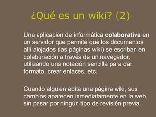 ¿Qué es un wiki? (2) Una aplicación de informática  colaborativa  en un servidor que permite que los documentos allí alojados (las páginas wiki) se escriban en colaboración a través de un navegador, utilizando una notación sencilla para dar formato, crear enlaces, etc.  Cuando alguien edita una página wiki, sus cambios aparecen inmediatamente en la web, sin pasar por ningún tipo de revisión previa. 