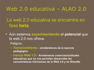Web 2.0 educativa – ALAO 2.0  La web 2.0 educativa se encuentra en fase  beta Aún estamos  experimentando  el  potencial  que la web 2.0 nos ofrece.  Peligros: Tecnocentrismo  – olvidándonos de la esencia pedagógica Inercia Web 1.0  -  Arrastramos creencias/actitudes educativas que no nos permiten desarrollar las características intrínsecas de la Web 2.0 y su filosofía 