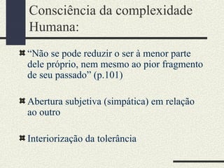 Consciência da complexidade
Humana:
“Não se pode reduzir o ser à menor parte
dele próprio, nem mesmo ao pior fragmento
de seu passado” (p.101)
Abertura subjetiva (simpática) em relação
ao outro
Interiorização da tolerância
 