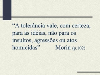 “A tolerância vale, com certeza,
para as idéias, não para os
insultos, agressões ou atos
homicidas” Morin (p.102)
 