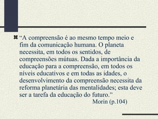 “A compreensão é ao mesmo tempo meio e
fim da comunicação humana. O planeta
necessita, em todos os sentidos, de
compreensões mútuas. Dada a importância da
educação para a compreensão, em todos os
níveis educativos e em todas as idades, o
desenvolvimento da compreensão necessita da
reforma planetária das mentalidades; esta deve
ser a tarefa da educação do futuro.”
Morin (p.104)
 