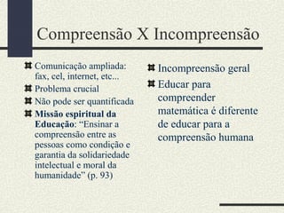 Compreensão X Incompreensão
Comunicação ampliada:
fax, cel, internet, etc...
Problema crucial
Não pode ser quantificada
Missão espiritual da
Educação: “Ensinar a
compreensão entre as
pessoas como condição e
garantia da solidariedade
intelectual e moral da
humanidade” (p. 93)
Incompreensão geral
Educar para
compreender
matemática é diferente
de educar para a
compreensão humana
 