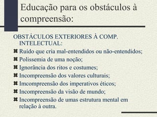 Educação para os obstáculos à
compreensão:
OBSTÁCULOS EXTERIORES À COMP.
INTELECTUAL:
Ruído que cria mal-entendidos ou não-entendidos;
Polissemia de uma noção;
Ignorância dos ritos e costumes;
Incompreensão dos valores culturais;
Imcompreensão dos imperativos éticos;
Incompreensão da visão de mundo;
Incompreensão de umas estrutura mental em
relação à outra.
 