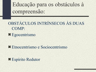 Educação para os obstáculos à
compreensão:
OBSTÁCULOS INTRÍNSECOS ÀS DUAS
COMP:
Egocentrismo
Etnocentrismo e Sociocentrismo
Espírito Redutor
 