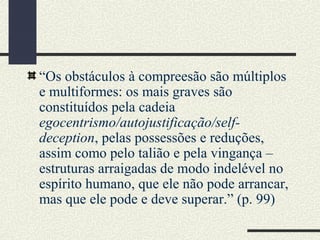 “Os obstáculos à compreesão são múltiplos
e multiformes: os mais graves são
constituídos pela cadeia
egocentrismo/autojustificação/self-
deception, pelas possessões e reduções,
assim como pelo talião e pela vingança –
estruturas arraigadas de modo indelével no
espírito humano, que ele não pode arrancar,
mas que ele pode e deve superar.” (p. 99)
 