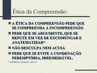 Ética da Compreensão:
A ÉTICA DA COMPREENSÃO PEDE QUEA ÉTICA DA COMPREENSÃO PEDE QUE
SE COMPREENDA A INCOMPREENSÃOSE COMPREENDA A INCOMPREENSÃO
PEDE QUE SE ARGUMENTE, QUE SEPEDE QUE SE ARGUMENTE, QUE SE
REFUTE EM VEZ DE EXCOMUNGAR EREFUTE EM VEZ DE EXCOMUNGAR E
ANATEMATIZAR*ANATEMATIZAR*
NÃO DESCULPA NEM ACUSANÃO DESCULPA NEM ACUSA
PEDE QUE SE EVITE A CONDENAÇÃOPEDE QUE SE EVITE A CONDENAÇÃO
PEREMPTÓRIA, IRREMEDIÁVEL.PEREMPTÓRIA, IRREMEDIÁVEL.
* amaldiçoar; condenar; reprovar
 