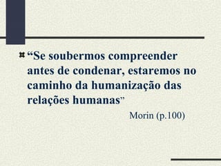 “Se soubermos compreender
antes de condenar, estaremos no
caminho da humanização das
relações humanas”
Morin (p.100)
 