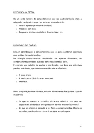 PERTINÊNCIA NA ESCOLA:


Há um certo número de comportamentos que são particularmente úteis à
adaptação escolar da criança com autismo, nomeadamente:
   o Tolerar a presença de outras crianças;
   o Trabalhar com elas;
   o Cooperar e aceitar o quotidiano de uma classe, etc.




PRIORIDADES DAS FAMÍLIAS:


Existem aprendizagens e comportamentos que os pais consideram essenciais
para a vida e harmonia familiar.
Por exemplo comportamentos relacionados com aspectos alimentares, ou
comportamentos em locais públicos, como restaurantes e cafés.
É essencial um trabalho de equipa e coordenado, com base em objectivos
precisos e definidos, que devem ser considerados a três níveis:


   o A longo prazo
   o A médio prazo (de três meses a um ano)
   o Imediatos.




Numa programação desta natureza, existem normalmente dois grandes tipos de
objectivos:


   o Os que se referem a conteúdos educativos definidos com base nas
       capacidades existentes e emergentes em termos de desenvolvimento;
   o Os que se referem à conduta a ter face a comportamentos difíceis ou
       estranhos, que interferem com a situação de aprendizagem.




   Ausenda Nunes                                                           10
 