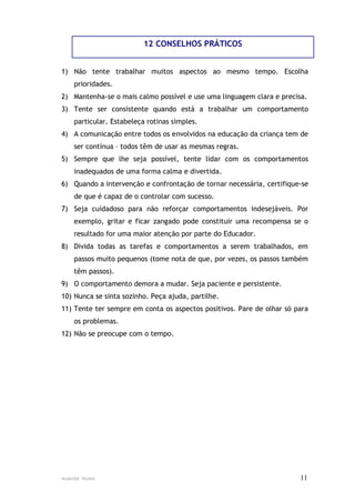 12 CONSELHOS PRÁTICOS


1) Não tente trabalhar muitos aspectos ao mesmo tempo. Escolha
    prioridades.
2) Mantenha-se o mais calmo possível e use uma linguagem clara e precisa.
3) Tente ser consistente quando está a trabalhar um comportamento
    particular. Estabeleça rotinas simples.
4) A comunicação entre todos os envolvidos na educação da criança tem de
    ser contínua – todos têm de usar as mesmas regras.
5) Sempre que lhe seja possível, tente lidar com os comportamentos
    inadequados de uma forma calma e divertida.
6) Quando a intervenção e confrontação de tornar necessária, certifique-se
    de que é capaz de o controlar com sucesso.
7) Seja cuidadoso para não reforçar comportamentos indesejáveis. Por
    exemplo, gritar e ficar zangado pode constituir uma recompensa se o
    resultado for uma maior atenção por parte do Educador.
8) Divida todas as tarefas e comportamentos a serem trabalhados, em
    passos muito pequenos (tome nota de que, por vezes, os passos também
    têm passos).
9) O comportamento demora a mudar. Seja paciente e persistente.
10) Nunca se sinta sozinho. Peça ajuda, partilhe.
11) Tente ter sempre em conta os aspectos positivos. Pare de olhar só para
    os problemas.
12) Não se preocupe com o tempo.




Ausenda Nunes                                                          11
 