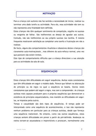 MOTIVAÇÃO


Para a criança com autismo não faz sentido a necessidade de iniciar, realizar ou
terminar uma dada tarefa ou actividade. Para ela, essa actividade não tem ou
não representa uma finalidade bem definida.
Estas crianças não têm qualquer sentimento de competição, orgulho no sucesso
ou vergonha de falhar. São indiferentes ao desejo de agradar aos outros.
Contudo, não são indiferentes ao seu próprio sucesso nas tarefas. É mesmo
frequente mostrarem satisfação ao completar uma tarefa e frustração em não a
realizar.
De facto, alguns dos comportamentos ritualistas e obsessivos destas crianças são
claramente auto-motivaçionais , mas diferem do auto-reforço normal, uma vez
que parecem não existir limites.
Este tipo de comportamento dificulta que a criança direccione a sua atenção
para as actividades da sala de aula.




                                 SEQUENCIAÇÃO


Estas crianças têm dificuldades em seguir sequências. Muitas vezes constatamos
que têm dificuldade em seguir o modelo dado. Parece que falham na abstracção
do princípio ou da regra na qual a sequência se baseia. Outras vezes
constatamos que podem até seguir a regra, mas sem a compreender. As crianças
autistas mais capazes produzem para si próprias sequências que demonstram a
existência de princípios sequenciadores, mas mantêm as dificuldades em segui-
las, se impostas pelos outros.
Tempo e casualidade são dois tipos de sequências. O tempo pode ser
interpretado como uma sequência de acontecimentos, e isso não representa
nenhum problema em particular para as crianças autistas, desde que forneça
uma sequência inalterável. No entanto, como nas outras sequências, estas
crianças sentem dificuldades em prever a partir do pré-definido. Mudanças na
rotina tornam-se assustadoras e imprevisíveis e provocam, normalmente uma



   Ausenda Nunes                                                            2
 
