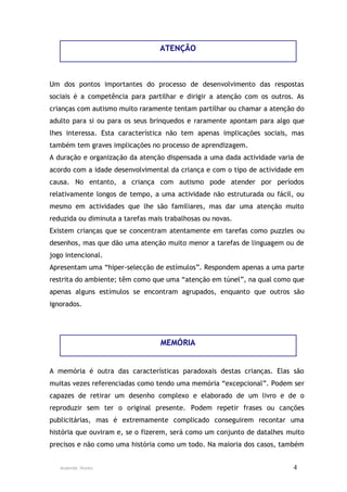 ATENÇÃO



Um dos pontos importantes do processo de desenvolvimento das respostas
sociais é a competência para partilhar e dirigir a atenção com os outros. As
crianças com autismo muito raramente tentam partilhar ou chamar a atenção do
adulto para si ou para os seus brinquedos e raramente apontam para algo que
lhes interessa. Esta característica não tem apenas implicações sociais, mas
também tem graves implicações no processo de aprendizagem.
A duração e organização da atenção dispensada a uma dada actividade varia de
acordo com a idade desenvolvimental da criança e com o tipo de actividade em
causa. No entanto, a criança com autismo pode atender por períodos
relativamente longos de tempo, a uma actividade não estruturada ou fácil, ou
mesmo em actividades que lhe são familiares, mas dar uma atenção muito
reduzida ou diminuta a tarefas mais trabalhosas ou novas.
Existem crianças que se concentram atentamente em tarefas como puzzles ou
desenhos, mas que dão uma atenção muito menor a tarefas de linguagem ou de
jogo intencional.
Apresentam uma “hiper-selecção de estímulos”. Respondem apenas a uma parte
restrita do ambiente; têm como que uma “atenção em túnel”, na qual como que
apenas alguns estímulos se encontram agrupados, enquanto que outros são
ignorados.




                                  MEMÓRIA


A memória é outra das características paradoxais destas crianças. Elas são
muitas vezes referenciadas como tendo uma memória “excepcional”. Podem ser
capazes de retirar um desenho complexo e elaborado de um livro e de o
reproduzir sem ter o original presente. Podem repetir frases ou canções
publicitárias, mas é extremamente complicado conseguirem recontar uma
história que ouviram e, se o fizerem, será como um conjunto de datalhes muito
precisos e não como uma história como um todo. Na maioria dos casos, também


   Ausenda Nunes                                                         4
 