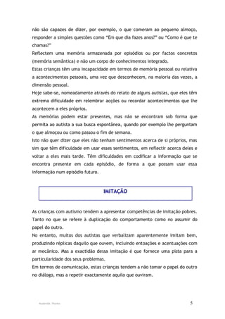 não são capazes de dizer, por exemplo, o que comeram ao pequeno almoço,
responder a simples questões como “Em que dia fazes anos?” ou “Como é que te
chamas?”
Reflectem uma memória armazenada por episódios ou por factos concretos
(memória semântica) e não um corpo de conhecimentos integrado.
Estas crianças têm uma incapacidade em termos de memória pessoal ou relativa
a acontecimentos pessoais, uma vez que desconhecem, na maioria das vezes, a
dimensão pessoal.
Hoje sabe-se, nomeadamente através do relato de alguns autistas, que eles têm
extrema dificuldade em relembrar acções ou recordar acontecimentos que lhe
acontecem a eles próprios.
As memórias podem estar presentes, mas não se encontram sob forma que
permita ao autista a sua busca espontânea, quando por exemplo lhe perguntam
o que almoçou ou como passou o fim de semana.
Isto não quer dizer que eles não tenham sentimentos acerca de si próprios, mas
sim que têm dificuldade em usar esses sentimentos, em reflectir acerca deles e
voltar a eles mais tarde. Têm dificuldades em codificar a informação que se
encontra presente em cada episódio, de forma a que possam usar essa
informação num episódio futuro.



                                  IMITAÇÃO


As crianças com autismo tendem a apresentar competências de imitação pobres.
Tanto no que se refere à duplicação do comportamento como no assumir do
papel do outro.
No entanto, muitos dos autistas que verbalizam aparentemente imitam bem,
produzindo réplicas daquilo que ouvem, incluindo entoações e acentuações com
ar mecânico. Mas a exactidão dessa imitação é que fornece uma pista para a
particularidade dos seus problemas.
Em termos de comunicação, estas crianças tendem a não tomar o papel do outro
no diálogo, mas a repetir exactamente aquilo que ouviram.




   Ausenda Nunes                                                          5
 