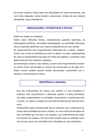 Em termos motores, muitas delas têm dificuldades em imitar movimentos, mas
com treino adequado, muitas tendem a desenvolver, embora de uma maneira
desajeitada, essas competências.



                   PREOCUPAÇÕES, ESTEREOTIPIAS E RITUAIS


Podem ser simples ou complexas.
Podem tomar diferentes formas, nomeadamente questões repetitivas, de
preocupações temáticas, actividades estereotipadas, ou actividades abstractas,
sons ou ladainhas repetitivos e por vezes incompreensíveis ou sem sentido.
Os comportamentos mais frequentemente observados são o saltitar, rodopiar,
brincar com a areia ou pedrinhas por entre os dedos e as mãos, balanceamento
do corpo ou manuseamento das mãos em frente dos espelhos, ou persistir numa
dada tarefa de forma rotineira e obsessiva.
As estereotipias (verbais e não verbais), ocorrem mais frequentemente durante
as tarefas menos estruturadas ou mesmo não estruturadas ou de jogo livre.
Podem ocorrer também durante tarefas estruturadas, concorrendo com a
atenção e concentração da criança.



                             RESISTÊNCIA À MUDANÇA


   Uma das características da criança com autismo é a sua resistência à
   mudança. Esta características é observada quando a criança permanece
   num dado comportamento ou actividade, recusa deixar o material que está
   a utilizar, ou rejeita a mudança de uma determinada área de interesse para
   outra.
   O desconforto desta transição pode não se relacionar com a preferência da
   criança pela actividade que está a realizar, ou com o facto de não gostar da
   nova actividade que lhe está a ser proposta, mas simplesmente por exigir
   um processo de mudança. Por outro lado também pode ser analisada como
   uma recusa a parar uma actividade auto-reforçadora ou auto-motivadora.



   Ausenda Nunes                                                             6
 