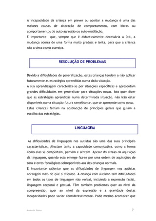 A incapacidade da criança em prever ou aceitar a mudança é uma das
maiores     causas   de    alteração    de    comportamento,      com   birras   ou
comportamentos de auto-agressão ou auto-mutilação.
É importante     que, sempre que é didacticamente necessária a útil, a
mudança ocorra de uma forma muito gradual e lenta, para que a criança
não a sinta como aversiva.



                          RESOLUÇÃO DE PROBLEMAS


Devido a dificuldades de generalização, estas crianças tendem a não aplicar
futuramente as estratégias aprendidas numa dada situação.
A sua aprendizagem caracteriza-se por situações específicas e apresentam
grandes dificuldades em generalizar para situações novas. Isto quer dizer
que as estratégias aprendidas numa determinada situação, não irão estar
disponíveis numa situação futura semelhante, que se apresente como nova.
Estas crianças falham na abstracção de princípios gerais que guiam a
escolha das estratégias.



                                       LINGUAGEM


As dificuldades de linguagem nos autistas são uma das suas principais
características. Afectam tanto a capacidade comunicativa, como a forma
como elas se comportam, pensam e sentem. Apesar do atraso da aquisição
da linguagem, quando esta emerge faz-se por uma ordem de aquisições de
sons e erros fonológicos sobreponíveis aos das crianças normais.
É importante salientar que as dificuldades de linguagem nos autistas
abrangem mais do que o discurso. A criança com autismo tem dificuldades
em todos os tipos de linguagem não verbal, incluindo a expressão facial,
linguagem corporal e gestual. Têm também problemas quer ao nível da
compreensão,     quer     ao   nível   da    expressão   e   a   gravidade   destas
incapacidades pode variar consideravelmente. Pode mesmo acontecer que



Ausenda Nunes                                                                    7
 