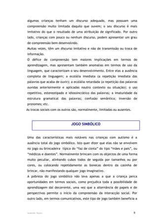 algumas crianças tenham um discurso adequado, mas possuam uma
compreensão muito limitada daquilo que ouvem; o seu discurso é mais
imitativo do que o resultado de uma atribuição de significado. Por outro
lado, crianças com pouco ou nenhum discurso, podem apresentar um grau
de compreensão bem desenvolvido.
Muitas vezes, têm um discurso imitativo e não de transmissão ou troca de
informação.
O défice de compreensão tem maiores implicações em termos de
aprendizagem, mas apresentam também anomalias em termos de uso da
linguagem, que caracterizam o seu desenvolvimento. Entre elas a ausência
completa de linguagem; a ecolália imediata (a repetição imediata das
palavras que acaba de ouvir); a ecolália retardada (a repetição das palavras
ouvidas anteriormente e aplicadas noutro contexto ou situação); o uso
repetitivo, estereotipado e idiossincrático das palavras; a imaturidade da
estrutura gramatical das palavras; confusão semântica; inversão de
pronomes; etc.
As trocas sociais com os outros são, normalmente, limitadas ou ausentes.



                              JOGO SIMBÓLICO


Uma das características mais notáveis nas crianças com autismo é a
ausência total do jogo simbólico. Isto quer dizer que elas não se envolvem
no jogo ou brincadeira típica do “faz de conta” do tipo “mães e pais”, ou
“médicos e doentes”. Normalmente brincam com os objectos de uma forma
muito peculiar, alinhando cubos todos de seguida por tamanhos ou por
cores, ou colocando repetidamente as bonecas dentro da casinha de
brincar, não manifestando qualquer jogo imaginativo.
A pobreza do jogo simbólico não leva apenas a que a criança perca
oportunidades em termos sociais, como prejudica toda a possibilidade de
aprendizagem daí decorrente, uma vez que a alternância de papeis e de
perspectivas permite o início da compreensão da interacção social. Por
outro lado, em termos comunicativos, este tipo de jogo também beneficia a



Ausenda Nunes                                                              8
 