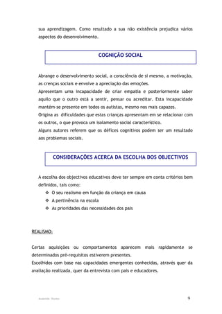 sua aprendizagem. Como resultado a sua não existência prejudica vários
   aspectos do desenvolvimento.



                                COGNIÇÃO SOCIAL


   Abrange o desenvolvimento social, a consciência de si mesmo, a motivação,
   as crenças sociais e envolve a apreciação das emoções.
   Apresentam uma incapacidade de criar empatia e posteriormente saber
   aquilo que o outro está a sentir, pensar ou acreditar. Esta incapacidade
   mantém-se presente em todos os autistas, mesmo nos mais capazes.
   Origina as dificuldades que estas crianças apresentam em se relacionar com
   os outros, o que provoca um isolamento social característico.
   Alguns autores referem que os défices cognitivos podem ser um resultado
   aos problemas sociais.



            CONSIDERAÇÕES ACERCA DA ESCOLHA DOS OBJECTIVOS


   A escolha dos objectivos educativos deve ter sempre em conta critérios bem
   definidos, tais como:
        O seu realismo em função da criança em causa
        A pertinência na escola
        As prioridades das necessidades dos pais




REALISMO:


Certas aquisições ou comportamentos aparecem mais rapidamente se
determinados pré-requisitos estiverem presentes.
Escolhidos com base nas capacidades emergentes conhecidas, através quer da
avaliação realizada, quer da entrevista com pais e educadores.




   Ausenda Nunes                                                          9
 