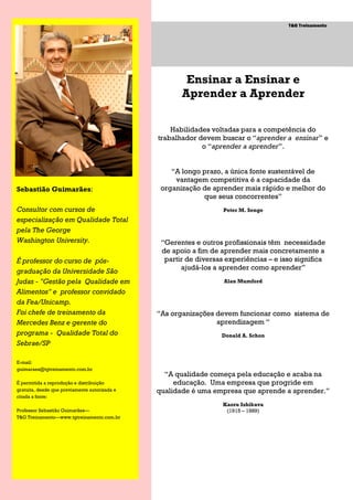 Página 2                                                                           T&G Treinamento
  Página 2


  Página 2




                                                       Ensinar a Ensinar e
                                                      Aprender a Aprender

                                                   Habilidades voltadas para a competência do
                                               trabalhador devem buscar o ―aprender a ensinar‖ e
                                                            o ―aprender a aprender‖.


                                                   ―A longo prazo, a única fonte sustentável de
                                                    vantagem competitiva é a capacidade da
Sebastião Guimarães:                            organização de aprender mais rápido e melhor do
                                                            que seus concorrentes‖
Consultor com cursos de                                            Peter M. Senge
especialização em Qualidade Total
pela The George
Washington University.                          ―Gerentes e outros profissionais têm necessidade
                                                de apoio a fim de aprender mais concretamente a
É professor do curso de pós-                     partir de diversas experiências – e isso significa
                                                      ajudá-los a aprender como aprender‖
graduação da Universidade São
Judas - "Gestão pela Qualidade em                                  Alan Mumford

Alimentos" e professor convidado
da Fea/Unicamp.
Foi chefe de treinamento da                    ―As organizações devem funcionar como sistema de
Mercedes Benz e gerente do                                      aprendizagem ―
programa - Qualidade Total do                                     Donald A. Schon
Sebrae/SP

E-mail:
guimaraes@tgtreinamento.com.br
                                                 ―A qualidade começa pela educação e acaba na
É permitida a reprodução e distribuição             educação. Uma empresa que progride em
gratuita, desde que previamente autorizada e   qualidade é uma empresa que aprende a aprender.‖
citada a fonte:
                                                                   Kaoru Ishikava
Professor Sebastião Guimarães—                                      (1915 – 1989)
T&G Treinamento—www.tgtreinamento.com.br
 