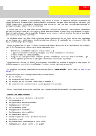 Página 3




  Para aprender a aprender e principalmente, para ensinar a ensinar, as empresas precisam desaprender as
formas antiquadas de capacitação e aperfeiçoamento profissional. Precisam seguir as diretrizes da norma ISO
10015 e desenvolver programas de treinamento para eliminar os “gap’s de suas competências essenciais” e,
principalmente, para adquirir novas competências.

  A norma ISO 10015 – é uma norma auxiliar da norma ISO 9001 que enfatiza a contribuição do treinamento
para a melhoria contínua e tem como objetivo ajudar as organizações a tornarem seus programas de treinamen-
to um investimento com retorno garantido. De acordo com a norma, a melhoria contínua depende da aprendiza-
gem contínua, do aprender a aprender.

 Na edição da norma ISO 9001:1994 a referência sobre o treinamento não era muito precisa. Para a empresa
ser certificada eram suficientes as evidências objetivas referentes à “realização” do treinamento”. Mas não
havia uma “cobrança” de resultados.

 Agora, a nova norma ISO 9001:2008 cobra resultados e enfatiza a importância do treinamento e dos profissio-
nais de RH. Textualmente esta norma diz que a organização deve:

       determinar a competência necessária para as pessoas [...],
       [...] prover treinamento ou tomar outras ações para atingir a competência necessária,
       avaliar a eficácia das ações executadas,
       assegurar que o seu pessoal está consciente quanto à pertinência e importância de suas atividades [...] e
       manter registros apropriados de educação, treinamento, habilidades e experiência.

  Implementando a Norma ISO 10015, os profissionais de RH/T&D, os gestores da empresa e suas equipes de
trabalho, passam a ter melhores condições para “ensinar a ensinar e aprender a aprender”.


  Na seqüência, estaremos apresentando uma interpretação da “metacognição”, termo criado por John Hurley
Flavell. (1)

Uma aprendizagem eficaz consegue-se através do conhecimento:
     De nós mesmos;
     De nossa capacidade de aprender;
     Do processo que nós utilizamos com sucesso no passado, e
     Do nosso interesse e conhecimento do assunto que queremos aprender.


Comece respondendo às perguntas seguintes, e em seguida, planeje sua estratégia com suas respostas.


    Comece com o seu passado:

Qual é a sua experiência sobre como você aprende?
     Você gostava de ler?
     Você gostava de resolver problemas?
     Você gostava de memorizar?
     Você gostava de recitar?
     Você gostava de interpretar?
     Você gostava de falar em público?
     Você sabia fazer resumo?
     Você fazia perguntas sobre o que havia estudado?
     Você fazia revisão?
     Você tinha acesso a informações de várias fontes?
     Você gostava de estudar sozinho ou em grupo?
 