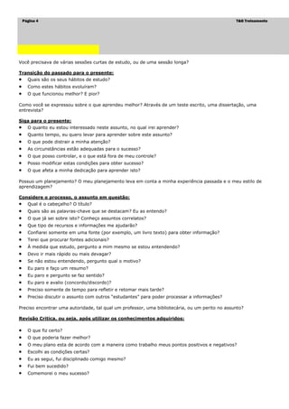 Página 4                                                                                    T&G Treinamento




Você precisava de várias sessões curtas de estudo, ou de uma sessão longa?

Transição do passado para o presente:
     Quais são os seus hábitos de estudo?
     Como estes hábitos evoluíram?
     O que funcionou melhor? E pior?

Como você se expressou sobre o que aprendeu melhor? Através de um teste escrito, uma dissertação, uma
entrevista?

Siga para o presente:
     O quanto eu estou interessado neste assunto, no qual irei aprender?
     Quanto tempo, eu quero levar para aprender sobre este assunto?
     O que pode distrair a minha atenção?
     As circunstâncias estão adequadas para o sucesso?
     O que posso controlar, e o que está fora de meu controle?
     Posso modificar estas condições para obter sucesso?
     O que afeta a minha dedicação para aprender isto?

Possuo um planejamento? O meu planejamento leva em conta a minha experiência passada e o meu estilo de
aprendizagem?

Considere o processo, o assunto em questão:
     Qual é o cabeçalho? O título?
     Quais são as palavras-chave que se destacam? Eu as entendo?
     O que já sei sobre isto? Conheço assuntos correlatos?
     Que tipo de recursos e informações me ajudarão?
     Confiarei somente em uma fonte (por exemplo, um livro texto) para obter informação?
     Terei que procurar fontes adicionais?
     À medida que estudo, pergunto a mim mesmo se estou entendendo?
     Devo ir mais rápido ou mais devagar?
     Se não estou entendendo, pergunto qual o motivo?
     Eu paro e faço um resumo?
     Eu paro e pergunto se faz sentido?
     Eu paro e avalio (concordo/discordo)?
     Preciso somente de tempo para refletir e retomar mais tarde?
     Preciso discutir o assunto com outros “estudantes” para poder processar a informações?

Preciso encontrar uma autoridade, tal qual um professor, uma bibliotecária, ou um perito no assunto?

Revisão Critica, ou seja, após utilizar os conhecimentos adquiridos:

     O que fiz certo?
     O que poderia fazer melhor?
     O meu plano esta de acordo com a maneira como trabalho meus pontos positivos e negativos?
     Escolhi as condições certas?
     Eu as segui, fui disciplinado comigo mesmo?
     Fui bem sucedido?
     Comemorei o meu sucesso?
 