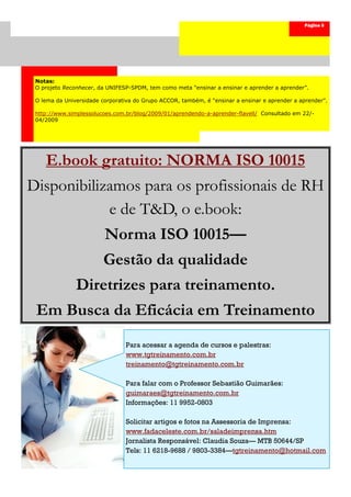 Página 5




 Notas:
 O projeto Reconhecer, da UNIFESP-SPDM, tem como meta “ensinar a ensinar e aprender a aprender”.

 O lema da Universidade corporativa do Grupo ACCOR, também, é “ensinar a ensinar e aprender a aprender”.

 http://www.simplessolucoes.com.br/blog/2009/01/aprendendo-a-aprender-flavell/ Consultado em 22/-
 04/2009




    E.book gratuito: NORMA ISO 10015
Disponibilizamos para os profissionais de RH
            e de T&D, o e.book:
                         Norma ISO 10015—
                         Gestão da qualidade
               Diretrizes para treinamento.
 Em Busca da Eficácia em Treinamento
                                Para acessar a agenda de cursos e palestras:
                                www.tgtreinamento.com.br
                                treinamento@tgtreinamento.com.br

                                Para falar com o Professor Sebastião Guimarães:
                                guimaraes@tgtreinamento.com.br
                                Informações: 11 9952-0803

                                Solicitar artigos e fotos na Assessoria de Imprensa:
                                www.fadaceleste.com.br/saladeimprensa.htm
                                Jornalista Responsável: Claudia Souza— MTB 50644/SP
                                Tels: 11 6218-9688 / 9803-3384—tgtreinamento@hotmail.com
 