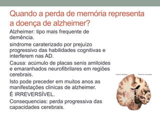 Quando a perda de memória representa
a doença de alzheimer?
Alzheimer: tipo mais frequente de
demência.
sindrome caraterizado por prejuízo
progressivo das habilidades cognitivas e
interferem nas AD.
Causa: acúmulo de placas senis amiloides
e emaranhados neurofibrilares em regiões
cerebrais.
Isto pode preceder em muitos anos as
manifestações clinicas de alzheimer.
É IRREVERSÍVEL.
Consequencias: perda progressiva das
capacidades cerebrais.
 