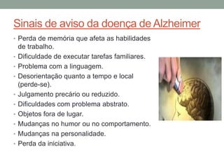 Sinais de aviso da doença de Alzheimer
• Perda de memória que afeta as habilidades
de trabalho.
• Dificuldade de executar tarefas familiares.
• Problema com a linguagem.
• Desorientação quanto a tempo e local
(perde-se).
• Julgamento precário ou reduzido.
• Dificuldades com problema abstrato.
• Objetos fora de lugar.
• Mudanças no humor ou no comportamento.
• Mudanças na personalidade.
• Perda da iniciativa.
 