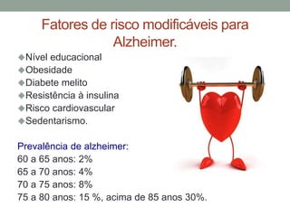 Fatores de risco modificáveis para
Alzheimer.
Nível educacional
Obesidade
Diabete melito
Resistência à insulina
Risco cardiovascular
Sedentarismo.
Prevalência de alzheimer:
60 a 65 anos: 2%
65 a 70 anos: 4%
70 a 75 anos: 8%
75 a 80 anos: 15 %, acima de 85 anos 30%.
 